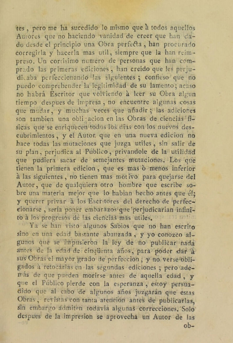 + tes, pero me ha sucedido lo mismo que A todos aquellos Autores que no haciendo 'vanidad de creer que han da- du desde el principio una Obra perfelta , han procurado corregirla y hacerla mas util, siempre que la han reim- preso. Un cortisimo numero de personas que han com= prado las primeras ediciones, han creido que les perju- divaba perfeccionando las ciguientes 5 confieso” que ro puedo comprehender la 16 timídad de su lamento; acaso no habra Escritor que voltiendo A leer su Obra algun tiempo despues de impresa , no encuentre algunas «cosas que mudar, y muchas veces que añadir 5'las- adiciones son tambien una oblizacion en las Obras de ciencias fi sicas que se enriquecen: todos los dias con los nuevos des- eubrimientos, y el Autor, que en una nueva edicion no hace todas las mutaciones que juzga utiles, sin salir de su plan, perjudica al Público , privandole de la utilidád que pudiera sacar de semejantes mutaciones. Los “que tienen la primera edicion, que es mas 0 meños inferior á las siguientes , no tienen mas mótivo para quejarse del Autor, que de qualquiera otro hombre que escribe so- bre una materia mejor que lo habian hecho antes que él; y querer privar a los Escritores del derecho de perfec= eionarse , sería poner embarazos'que 'perjudicarian infini- to a los progresos de las ciencias más utiles, el Ya se han visto algunos Sabios que 'no han escrito sino en una edad bastante abanzada , y yo conozco al- gunos qué se impusieron la: ley. de ño' publicar nada antes de la edad'de: cinqiienta años, para póder dár 'a sus Obras el mayor prado de perfección; y no. Versembli gados « a retocárlas en-las segundas ediciones y pero“ade-= más de que pueden morirse añtes de aquella edad , y que el Público pierde con la esperanza”, estoy persia dido qué al cabo de algunos años juzgarán que estas Obras, revistas con tanta atención antes de publicarlas, sin emibaro: ddmiten todavia algunas “correcciones. “Solo: despues de la impresion se aprovecha un Autor de las ob-