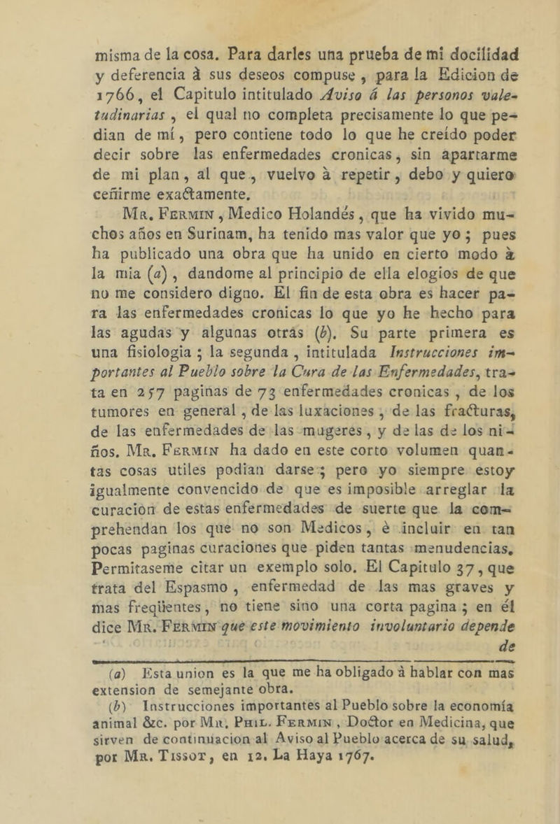 y deferencia d sus deseos compuse , para la Edicion de 1766, el Capitulo intitulado Aviso á las personos vale= tudinarias , el qual no completa precisamente lo que pe= dian de mí, pero contiene todo lo que he creído poder decir sobre las enfermedades cronicas, sin apartarme de mi plan, al que, vuelvo a repetir , debo y mon ceñtirme exaltamente. Ma, Fermin , Medico Holandés , que ha vivido mu- chos años en Surinam, ha tenido mas valor que yo; pues ha publicado una obra que ha unido en cierto modo 2 la mia (4), dandome al principio de ella elogios de que no me considero digno. El fin de esta obra es hacer pa= ra las enfermedades cronicas lo que yo he hecho para las agudas y algunas otrás (6). Su parte primera es una fisiologia ; la segunda , intitulada Instrucciones ¿m= portantes al Pueblo sobre la Cura de las Enfermedades, tra= ta en 257 paginas de 73 enfermedades cronicas , de los tumores en general , de las luxaciones , de las fralturas, de las enfermedades de las mugeres, y de las de los ni ños. Mr. Fermin ha dado en este corto volumen quan= tas cosas utiles podian darse; pero yo siempre estoy igualmente convencido de que es imposible arreglar la curación de estas enfermedades de suerte que la com= prehendan los que no son Medicos, e incluir en tan pocas paginas curaciones que piden tantas :menudencias, Permitaseme citar un exemplo solo. El Capitulo 37 , que trata del Espasmo , enfermedad de las mas graves y mas fregiientes, no tiene sino una corta pagina ; en él dice Mx. FErMIN que este movimiento involuntario depende | de asis UI Lan MR ALACTaR SnAdA aa (a) Esta union es la que me-ha obligado ú hablar con mas extension de semejante obra, (b). Instrucciones importantes al Pueblo sobre la economía animal 8zc. por Mx, Pm. Fermis, Doétor en Medicina, que sirven de continuacion al Aviso al Pueblo acerca de su salud, por Mx, Tissor, en 12. La Haya 1767.