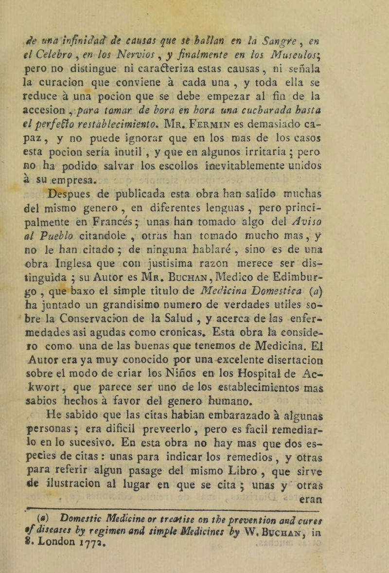 de una infinidad de causas que se-hallan en la Sangre, en el Celebro , en. los Nervios , y finalmente en los Musculos; pero no distingue ni caraéteriza estas causas, ni señala la curacion que conviene a cada una , y toda ella se reduce 4 una pocion que se debe empezar al fin de la accesion , para tamar de bora en hora una cucharada basta el perfelio restablecimiento. Mr. Fermin es demasiado ca- paz, y no puede ignorar que en los mas de los casos esta pocion sería inutil”, y que en algunos irritaría ; pero no ha podido salvar los escollos inevitablemente unidos 8 2 su empresa. : “Despues de publicada esta obra han salido muchas del mismo genero, en diferentes lenguas , pero princi- palmente en Francés; unas han tomado algo del Aviso al Pueblo citandole , otras han tomado mucho mas, y no le han citado; de ninguna hablaré, sino es de una obra Inglesa que con justisima razon merece ser dis- tinguida ; su Autor es Mr. Bucuan, Medico de Edimbur- go , que baxo el simple titulo de Medicina Domestica (a) ha juntado un grandisimo numero de verdades utiles so-= “bre la Conservacion de la Salud , y acerca de las -enfera medades asi agudas como cronicas. Esta obra la conside- ro como. una de las buenas que tenemos de Medicina. El Autor era ya muy conocido por una-excelente disertacion sobre el modo de eriar los Niños en los Hospital de Ac= kwort, que parece ser uno de los establecimientos mas sabios hechos a favor del genero humano, He sabido que las citas habian embarazado 2 algunas personas ; era dificil preveerlo , pero es facil remediar- lo en lo sucesivo. En esta obra no hay mas que dos es- pecies de citas : unas para indicar los remedios, y otras para referir algun pasage del mismo Libro , que sirve de ilustracion al lugar en que se cita; unas y' otras eran (a) Domestic Medicine or treatise on the prevention aud cures ef diseases by regimen and simple Medicines by W.Bucuan, in