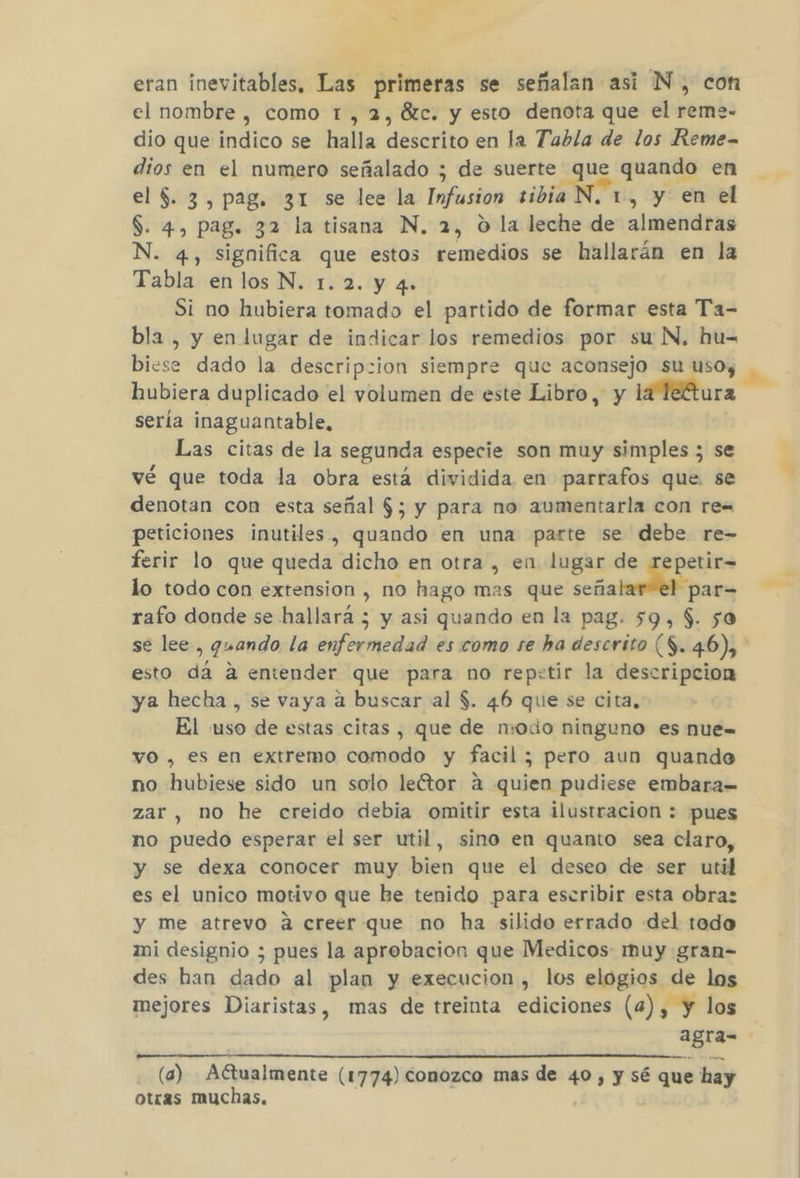 eran inevitables, Las primeras se señalan asi N, con el nombre , como t, 2, ézc. y esto denota que el reme- dio que indico se halla descrito en la Tabla de los Reme- dios en el numero señalado ; de suerte que quando en el $. 3, pag. 31 se lee la Infusion tibia N. 1, y en el S. 4, pag. 32 la tisana N. 2, O la leche de almendras 4, significa que estos remedios se hallarán en la Tabla en los N. 1.2. y 4.+ Si no hubiera tomado el partido de formar esta Ta- bla , y en lugar de indicar los remedios por su N, hu= biese dado la descripcion siempre que aconsejo su uso; hubiera duplicado el volumen de este Libro, y la Téftura sería inaguantable, Las citas de la segunda especie son muy simples ; se vé que toda la obra está dividida en parrafos que se denotan con esta señal $; y para no aumentarla con re= peticiones inutiles, quando en una parte se debe re- ferir lo que queda dicho en otra , en lugar de repetir= lo todo con extension , no hago mas que Jar rafo donde se hallará ; y asi quando en la pag. 59, $. so esto dá a entender que para no repetir la descripcion ya hecha , se vaya a buscar al $. 46 que se cita, El uso de estas citas, que de modo ninguno es nue= vo , es en extremo comodo y facil; pero aun quando no hubiese sido un solo leétor a quis pudiese embara= zar, no he creido debia omitir esta ilustracion : pues no puedo esperar el ser util, sino en quanto sea claro, y se dexa conocer muy bien que el deseo de ser util es el unico motivo que be tenido para escribir esta obra: y me atrevo á creer que no ha silido errado del tado mi designio ; pues la aprobacion que Medicos: muy gran- des han dado al plan y execucion , los elogios de los mejores Diaristas, mas de treinta ediciones (4), y los agra- (a) Aftualmente (1774) conozco mas de 40, y sé que hay otras muchas. e