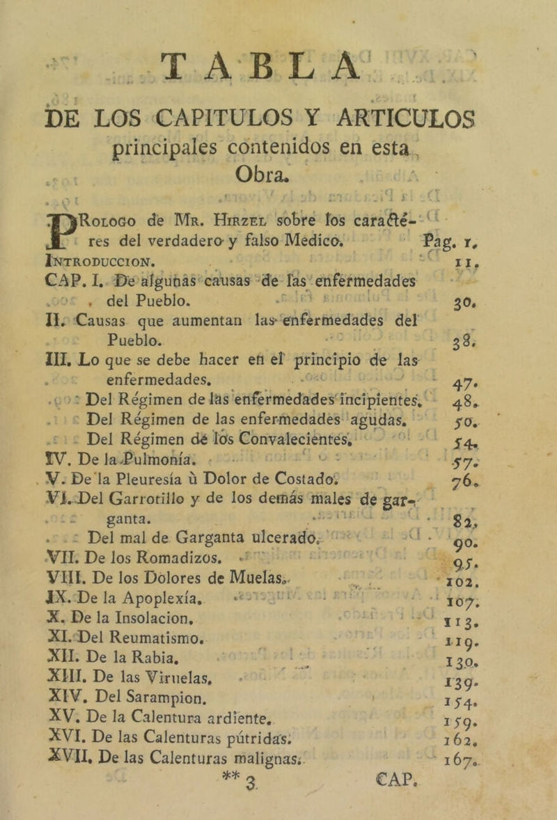 TABLA. DE LOS CAPITULOS Y ARTICULOS principales contenidos en esta, Obra. yRotoco de Mir. Hot sobre los carafté='' : res del poe falso Medico. Pag, r. INTRODUCCION. Y EE, CAP. 1. De algunas! causas “de las: -eifefmedades Le: , del Pueblo. 30. 11; Causas que aumentan las enfermedades del Pueblo. 33. 111. Lo que se debe hacer et el Por de las | enfermedades. 7 > Del Régimen de las ¡esstgimédadea incipientes, 43. : Del Régimen de las enfermedades 'agudas, 50. - Del Régimen dé los aaa ¿ii 7 Iv. De lelbhhhohías ¿52 kg . Y. Dela Pleuresía ú Dolor de Costado? a 76% VYL.:Del Garrotillo y de los demás pois de Bata : ganta. e. : Del mal de Garganta ulcerado, TN nba VI De los Romadizos. + _ A VIHI. De los Dolores de dona guta “102. 4X.De la Apoplexía.. “*- a A 1 X. De la Insolacion, ds a XI.Del Reumatismo. Ig. XI. De la Rabia, roba 130, XHT. De las Viruelas, de 139- XIV, Del Sarampion. e héas XV. De la Calentura ardiente, 159». XVI. De las Calenturas pútridas: 162, XVII, De las Calenturas malignas; 16% is CAP.