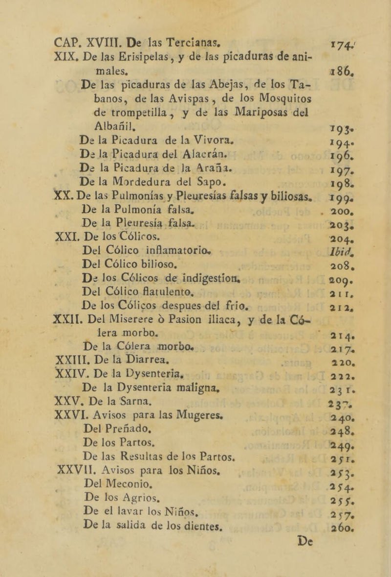 CAP. XVIII. De las Tercianas. males, Albañil, De la Picadura de la Vivora. - De la Picadura del Alacrán. De. la Picadura de Ja Araña. De la Mordedura del Sapo. De la Pulmonía falsa, De la Pleuresía falsa. XXI, De los Cólicos. Del Cólico inflamatorio, Del Cólico bilioso. Del Cólico flatulento, lera morbo. De la Cólera morbo. . XXITIT. De la Diarrea. XXIV. De la Dysenteria, De la Dysenteria maligna, XXV. De la Sarna. XXVI. Avisos para las Mugeres. Del Preñado, De los Partos, De las Resultas de los Partos. XXVII. Avisos para los Niños, Del Meconio. De los Agrios, De el lavar los Niños, De la salida de los dientes, De 174. 18 6, 103» 194» 196. 197. 198. 199. 200. 204. Ibid, 208, 209. 211, 212, 217 220. a Y. 237 2.40. 248, 2.49» AjT. 253. 254. 25$. 257. 260.