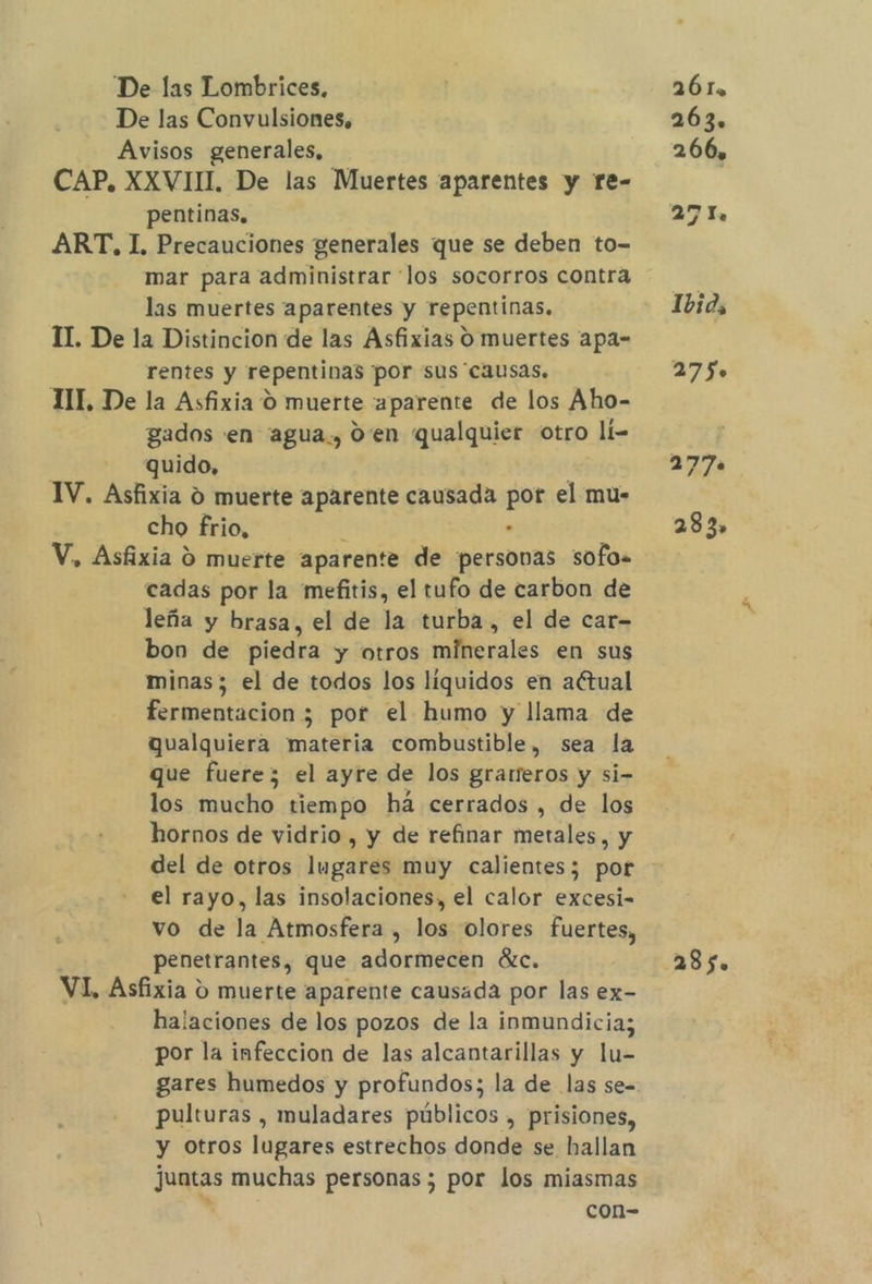 De las Lombrices, De las Convulsiones, Avisos generales, CAP. XXVII, De las Muertes aparentes y re- pentinas. ART, I, Precauciones generales que se deben to- mar para administrar los socorros contra las muertes aparentes y repentinas. II. De la Distincion de las Asfixias O muertes apa- rentes y repentinas ¡por sus “causas. TIT, De la Asfixia 0 muerte aparente de los Aho- gados en 'agua., d'en qualquier otro lí- | quido, IV. Asfixia 0 muerte aparente causada por el mu- cho frio. el V, Asfixia 9 muerte aparente de persovas sofo. cadas por la mefitis, el tufo de carbon de leña y brasa, el de la turba, el de car- bon de piedra y otros minerales en sus minas; el de todos los liquidos en aétual fermentacion 5; por el humo y llama de qualquiera materia combustible, sea la que fuere; el ayre de los grareros y si- los mucho tiempo há cerrados , de los hornos de vidrio , y de refinar metales, y del de otros lugares muy calientes; por el rayo, las insolaciones, el calor excesi= vo de la Atmosfera , los olores fuertes, penetrantes, que adormecen ác. VI, Asfixia o muerte aparente causada por las ex- halaciones de los pozos de la inmundicia; por la infeccion de las alcantarillas y lu- gares humedos y profundos; la de las se- pulturas , muladares públicos , prisiones, y otros lugares estrechos donde se hallan juntas muchas personas ; por los miasmas con- 26 Ia 263. 266, 27 Il. 1bid, 275». 277 283» 285.