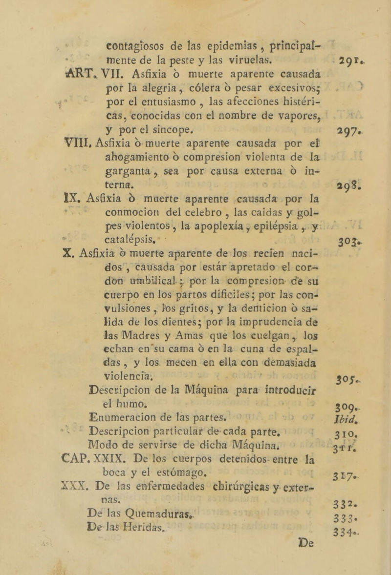 contagiosos de las epidemias , principal- mente de la peste y las viruelas. ART. VIL Asfixia O muerte aparente causada por la alegria, cólera O pesar excesivos; por el entusiasmo , las afecciones histéri- cas, conocidas con el nombre de vapores, y por el sincope. VII, Asfixia O: muerte aparente causada por el ahogamiento O compresion violenta de la garganta, sea por causa externa O in- terna. 1X, Asfixia O muerte aparente causada por la conmocion del celebro , las caidas y gol= catalépsis,* X. Asfixia O muerte aparente de los recien naci- dos', causada por estár apretado el cor= don umbilical ; por la compresion de su cuerpo en los partos dificiles; por las con- yulsiones , Jos gritos, y la denticion d sa= lida de los dientes; por la imprudencia de las Madres y Amas que los cuelgan .. los echan en'su cama 0 en la cuna de espal- das, y los mecen en ella con «demasiada violencia, Descripcion de la Máguitia para Pros el humo. Enumeracion de las partes. - Descripcion particular de-cada parte, Modo de servirse de dicha Máquina. CAP, XXIX, De los cuerpos detenidos: entre la boca y el estómago, XXX, De las enfermedades chirúrgicas y exter- nas. De las Quemar De las Heridas, 305. 309.. Ibid, 310 3 TF, 317. 332. 333. 3340.