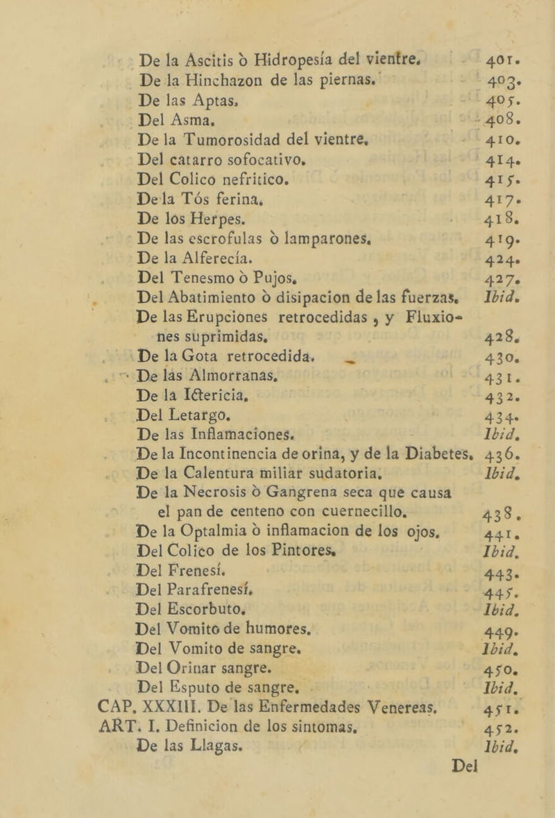 De la Ascitis 9 Hidropesia del vientre. 401» De la Hinchazon de las piernas. - 403» De las Aptas, ¿AL 405. Del Asma. 408. De la Tumorosidad del vientre, 410. Del catarro sofocativo. l 4140 Del Colico nefritico. 415» Dela Tós ferina, 417» De los Herpes. 154.18. * De las escrofulas O lamparones, 419» De la Alferecia. 424» Del Tenesmo o Pujos, ye Del Abatimiento O disipacion de las fuerzas. Ibid. De las Erupciones retrocedidas , y Fluxio- nes suprimidas, 428, ¿De la Gota retrocedida, — _ 430. “+ De las Almorranas, 43l. De la Iétericia, 432. Del Letargo. 434» De las Inflamaciones. Ibid, De la Incontinencia de orina, y de la Diabetes, 436. De la Calentura miliar sudatoria. Ibid, De la Necrosis O Gangrena seca que causa el pan de centeno con cuernecillo, 438, De la Optalmia O inflamacion de los ojos. 44I. Del Colico de los Pintores» Ibid, Del Frenesí. 443. Del Parafrenesí, 445. Del Escorbuto. Ibid, Del Vomito de humores. 449» Del Vomito de sangre. 1bid. Del Orinar sangre. 450. Del Esputo de sangre, Ibid, CAP, XXXIII. De las Enfermedades Veteseks. 45 le. ART. I. Definicion de los sintomas, 4-45 Ls De las Llagas. Ibid. Del