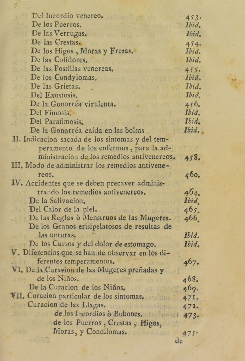 Del Incordio venereo, i 4sg De los Puerros, Ibid, De las Verrugas. Ibid, - De las Crestasa 454» De los Higos , Moras y Fresas, Ibid. De las Coliflores. - Ibid. De las Postillas veñnereas, 455. De los Condylomas, Ibid. De las Grietas. bid, Del Exostosis, 1b:2, De la Gonorréa virulenta. 0 456. - Del Fimosis, - 510 Ibid, Del Parafimosis, - 1Jbid, De la Gonorréa caida en las bolsas Ybid,, TI. Indicacion sacada de los sintomas y del tem- peramento de los enfermos, para la ad- ministracion de los remedios antivenere0S. 458. TI, Modo de administrar los remedios antivene- reos, ms RUOL IV. Accidentes que se deben precaver adminis. trando los remedios antivenereos, 464, De la Salivacion, 1b:3, - Del Calor de la piel. 4065, De las Reglas o Menstruos de las Mugeres. 466, De los Granos erisipelatosos de resultas de las unturas, &gt; 1bid. ; De los Cursos y del dolor de estomago. Ibid, V. Diferencias quese han de observar en los di- ferentes temperamentos, ; 467. VI, De la Curaeion de las Mugeres preñadas y de los Niños, | 468. De la Curacion de los Niños, : 469. VII, Curacion particular de los sintomas, - +. * 471. Curacion de las Llagas. lis 472. de los Incordios 9 Bubones, 473. ¿de los Puerros , Crestas , Higos, Moras, y Condilomas, | 475