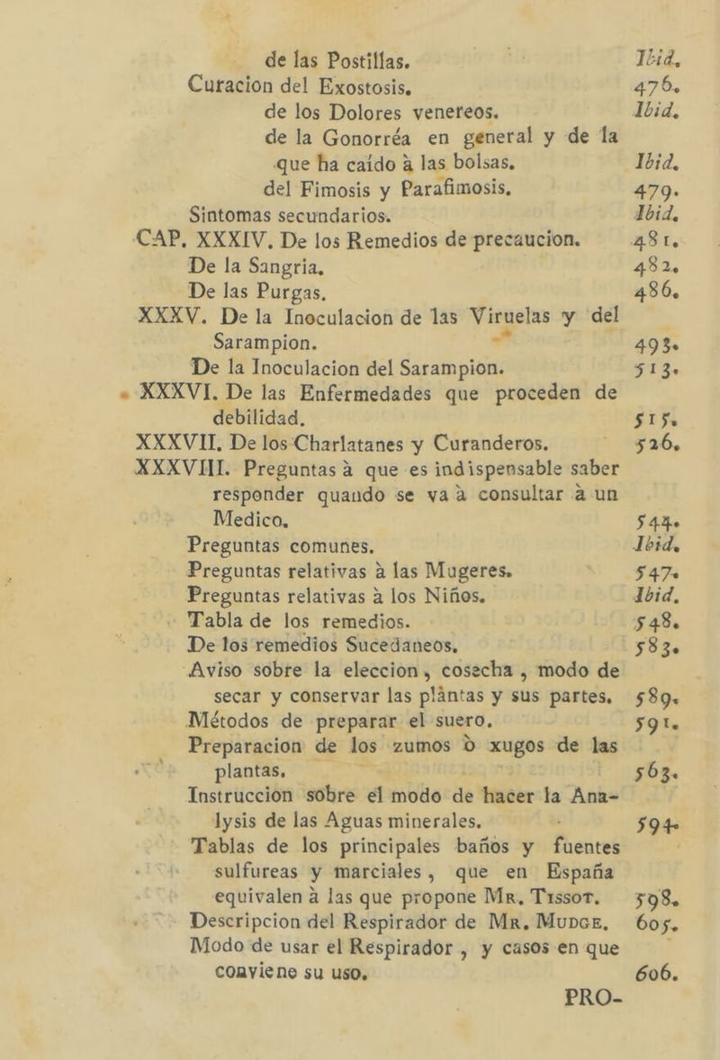 de las Postillas. Curacion del Exostosis, de los Dolores venereos. de la Gonorréa en general y de la que ha caido a las bolsas. del Fimosis y Parafimosis, Sintomas secundarios. (CAP, XXXIV. De los Remedios de precaucion. De la Sangria, De las Purgas, XXXV. De la Inoculacion de las veto y del Sarampion. De la Inoculacion del diia +» XXXVI. De las Enfermedades que proceden de debilidad. XXXVII, De los Charlatanes y Curanderos. XXXVII Preguntas a que es indispensable saber responder quando se vaa consultar a un Medico, Preguntas comunes, Preguntas relativas a las Mugeres. Preguntas relativas 2 los Niños. - Tabla de los remedios. De los remedios Sucedaneos, Aviso sobre la eleccion, cosacha , modo de secar y conservar las plantas y sus partes, Métodos de preparar el suero, Preparacion de los zumos 0 xugos de las plantas. Instruccion sobre el modo de hacer:la Ank= lysis de las Aguas minerales. Tablas de los principales baños y fuentes sulfureas y marciales, que en España equivalen a las que propone Mx, Tissor. Descripcion del Respirador de Mr, Munaz, Modo de usar el Respirador , y casos en que conviene su uso. PRO- 15:d, 476. Ibid, 479- 1bid, 482 486. 493» 513. 515 526, 544» Íbid, 547» 16d, 548. 583» 589. 59 lo 563. $94 598. 60 5. 606.