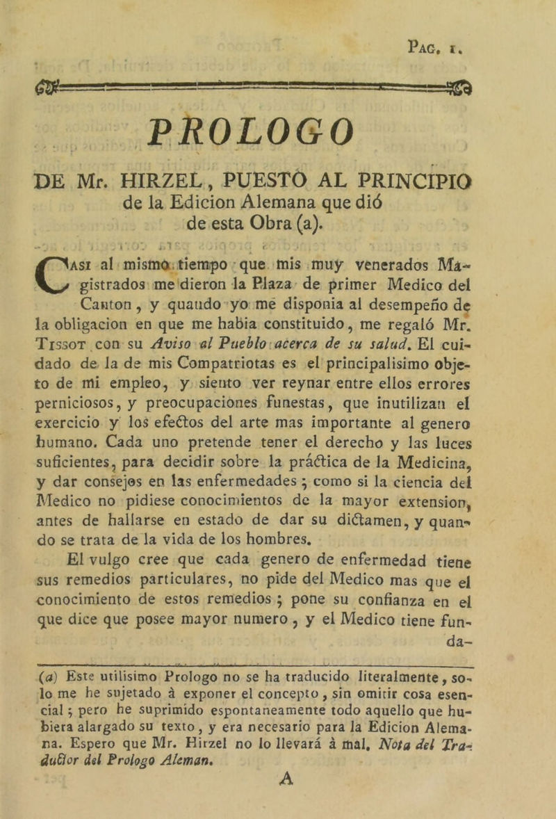 PAG, í. o a a PROLOGO DE Mr. HIRZEL, PUESTO AL PRINCIPIO de la Edicion Alemana que dió de esta Obra (a). &gt; y ' TOS ET O Es Y ; As al: mistno: tiempo : que mis muy venerados Má- C gistrados: me'dieron la Plaza: de primer Medico del Canton, y quaudo-yo:me disponia al desempeño d la obligacion en que me habia constituido, me regaló Mr. Trissor con su 4Aviso al Pueblo: acerca de su salud. El cui- dado de la de mis Compatriotas es el principalisimo obje- to de mi empleo, y. siento ver reynar entre ellos errores - perniciosos, y preocupaciones funestas, que inutilizan el exercicio y los efeétos del arte mas importante al genero humano. Cada uno pretende tener el derecho y las luces suficientes, para decidir sobre la práética de la Medicina, y dar consejes en las enfermedades ; como si la ciencia del Medico no pidiese conocimientos de la mayor extension, antes de hallarse en estado de dar su diétamen, y quan= do se trata de la vida de los hombres, El vulgo cree que cada genero de enfermedad tiene sus remedios particulares, no pide del Medico mas que el conocimiento de estos remedios ; pone su confianza en el que dice que posee dit numero , y el Medico tiene fun- da- (a) Este utilisimo Prologo no se ha traducido literalmente , so- lo me he sujetado á exponer el concepto , sin omitir cosa esen- cial ; pero he suprimido espontaneamente todo aquello que hu- biera alargado su texto, y era necesario para la Edicion Alema- na. Espero que Mr. Hirzel no lo llevará á mal, Nosa del Tra-= dutlor del Prologo Aleman. A