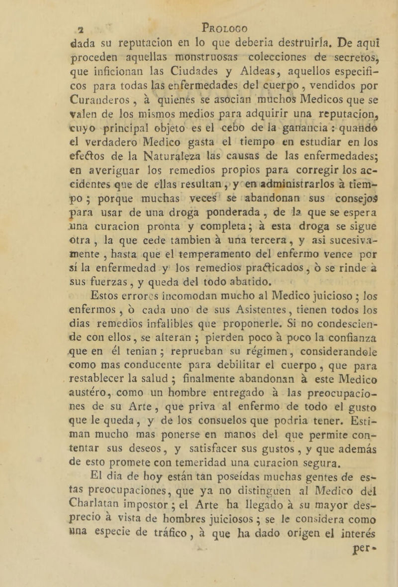 dada su reputacion en lo que deberia destruirla, De aqui proceden aquellas monstrnosas colecciones de secretos, que inficionan las Ciudades y Aldeas; aquellos especifi- cos para todas las enfermedades del cuerpo , vendidos por Curanderos , á quienés se asocian muchos Medicos que se valen de los mismos medios para adquirir una reputacion, cuyo principal objeto: es el cebo de la ganancia : quando el verdadero Medico gasta el tiempo en estudiar en los efeftos de la Naturaleza las causas de las enfermedades; en averiguar los remedios propios para corregir los ac- cidentes que de ellas resultan , y“envadministrarlos a tiem- po; porque muchas yeces' se abandonan sus consejos para usar de una droga ponderada , de la que se espera una curacion pronta y completa; a esta droga se sigue Otra, la que cede tambien á una tercera, y asi sucesiva- mente , hasta que el temperamento del enfermo vence por si la cnfenincdad: y' los remedios praéticados , O se rinde a sus fuerzas , y queda del todo abatido. Estos errores incomodan mucho al Medico elelan los enfermos , O cada uno de sus Asistentes, tienen todos los dias remedios infalibles que proponerle. Si no condescien- de con ellos, se alteran ; pierden poco á poco la confianza que en él tenian; reprueban su régimen, considerandole como mas conducente para debilitar el cuerpo , que para restablecer la salud ; finalmente abandonan á este Medico austéro, como un hombre entregado A las preocupacio= nes de su Arte, que priva al enfermo de todo el gusto que le queda, y de los consuelos que podria tener. Esti- man mucho mas ponerse en manos del que permite con- tentar sus deseos, y satisfacer sus gustos , y que además de esto promete con temeridad una curacion segura, El dia de hoy están tan poseídas muchas gentes de es= tas preocupaciones, que ya no distinguen al Medico del Charlatan impostor ; el Arte ha llegado á su mayor des- precio a vista de hombres juiciosos ; se le considera como Hna especie de tráfico, á que ha dado origen el interés per-
