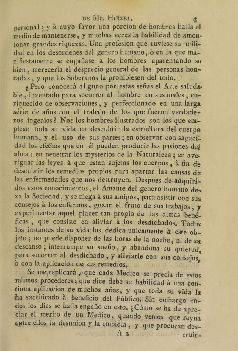 personal; y a cuyo favor una porcion de hombres halla el medio de mantenerse, y muchas veces la habilidad de amon- tonar grandes riquezas. Una profesion que tuviese su utili- dad en los desordenes del genero humano,.o en la que ma- nifiestamente se engañase A los hombres aparentando su bien, mereceria el desprecio general de las personas hon- radas , y que los Soberanos la prohibiesen del todo, . ¿Pero conocerá al guno por estas señas el Arte saluda: ble , inventado para socorrer al hombre en sus males , en- riquecido de observaciones, y perfeccionado en: una larga série de años con el trabajo de los que fueron verdade= ros ingenios? No: los hombres ilustrados son los que em- plean toda su vida. en descubrir la estruétura del cuerpo humano, y el uso de sus partes; en observar con sagaci2 dad los efeétos que en él pueden producir las pasiones del alma ; en penetrar los mysterios de la Naturaleza ; en ave. riguar las leyes 4 que estan sujetos los cuerpos , a fin de descubrir los remedios propios para apartar las causas de las enfermedades que nos destruyen. Despues de adquiri- dos estos conocimientos, el Amante del genero humano de- xa la Sociedad, y se niega a sus amigos, para asistir con sus consejos a los enfermos , gozar el fruto de sus trabajos, y experimentar aquel ¡placer tan propio de las almas ¿bené- ficas , que consiste en aliviar a los desdichados, Todos los instantes de su vida:los dedica unicamente 2 este ob. jeto; no puede disponer de las horas de la noche, ni de su descanso ; interrumpe su sueño, y abandona su quietud, para socorrer al desdichado, y aliviarle con: sus consejos o con la aplicacion de sus remedios, TS Se me:replicará ,o que cada Medico se precia de estos mismos procederes; que dice debe 'su habilidad a una cor. tinua aplicacion de muchos años, y que toda su vida la ha sacrificado á. beneficio del Público. Sin embargo to- «dos los dias se halla engaño en esto, ¿Cómo se ha de apre= ciar el merito de un Medico, qua | E ndo vemos que reyna entre ellos la desunion y la embidia » Y que procuran des- 2 trulr=-
