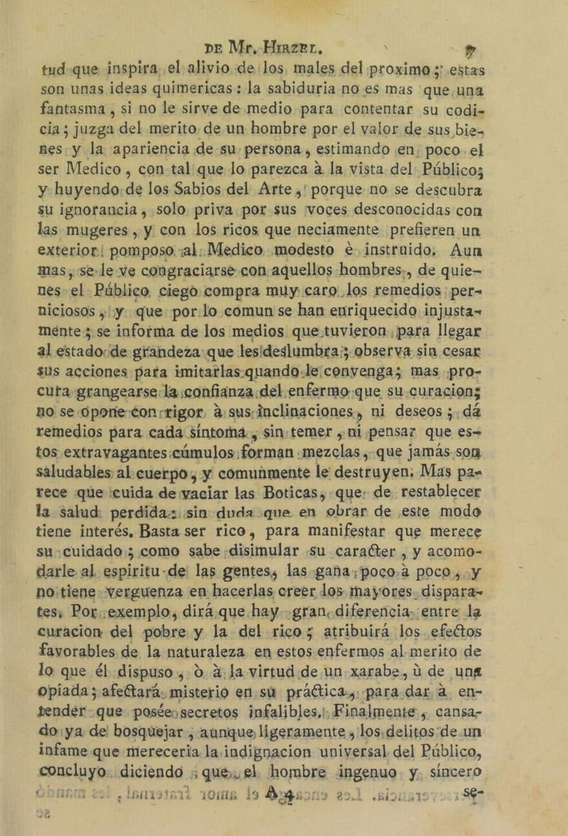 DE Mr, Hirzrr, y ” tud que inspira; el alivio «de los. males del proximo y; estas son unas ideas quimericas: la sabiduria no es mas que. una fantasma , si no le sirve de medio para contentar su codi= cia; juzga del merito. de un hombre por el valor de sus bie- nes: y la apariencia de su persona , estimando en, poco. el ser Medico , con tal que lo parezca a la vista del Público; y huyendo:de los Sabios del Arte ,' porque no se descubra su ignorancia , solo priva por sus ¡voces desconocidas con las mugeres , y con los ricos que neciamente prefieren un exterior: pomposo :al: Medico modesto e instruido. Aun mas, se-le ve congraciarse con aquellos hombres,, de quie- nes- el Público, ciego compra muy caro'_los remedios; per- niciosos ,' y. que: por:lo comun se han enriquecido injusta= mente 3 se informa de los medios que tuvieron. para llegar al estadocde grandeza: que lesideslumbra;; observa sin cesar sus acciones para imitarlas.quando-le convenga; mas .pro- cuta grangearse la confianza del enfermo que su curacion; BO se opone con rigor asus.inclinaciones, ni deseos ;. dá remedios para cada sintoma. , sin: temer , ni pensaz que es= tos extravagantes cúmulos: forman. ruezclas que jamás.son saludables al cuerpo, y comunmente le destruyen. Mas pa= rece que :cuida de vaciar las Boticas,-que: de restablecer la salud: perdida sin duda que en obrar de este modo tiene interés, Basta ser rico, para manifestar que merece su cuidado; como sabe «disimular su caraéter , y acomo- darle al espiritu-de' las gentes, las gana, poco,a poco ,.y no:tiene. verguenza en hacerlas creer los mayores. dispara- tes, Por. .exemplo, dirá.que. hay gran, diferencia. entre la curacion del pobre y la del rico; atribuirá los efectos favorables de la naturaleza en estos enfermos al merito de lo que él dispuso, 0. 2:la virtud.de un-xarabs, ú de ung opiada; afeítará. misterio en.sú praética, para. dar a en- tender - que posteo secretos infalibles,!. Finalmente , cansa- do ya de: bosquejar, aunque, ligeramente y los, delitos'de.un infame que merecería la indignacion universal del Público, sucios pipa ; que, el hombre rs y. Sincero | ¿lenisrai roms la Ayesos l sion 7217