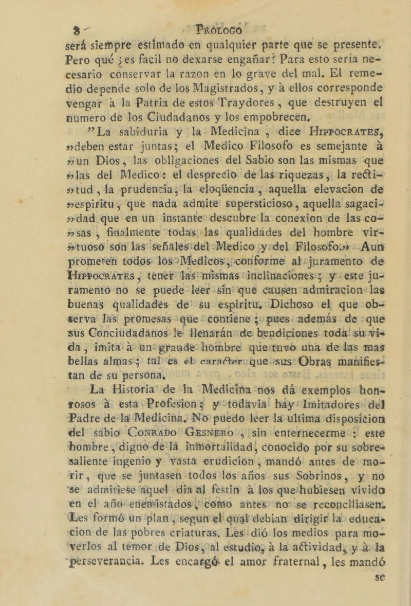 3- ProLoco será siempre txrleiado en qualquier parte que se presente, Pero qué ¿es facil no dexarse engañar? Para esto sería ne- cesario conservar la razon en lo grave del mal, El reme- dio depende solo de los Magistrados, y a ellos corresponde vengar a la Patria de estos Traydores , que destruyen el numero de los Ciudadanos y los empobrecen, ”La sabiduria y la- Medicina , dice HiPPocrRATES, »deben estar juntas; el Medico Filosofo es semejante a +»un Dios, las obligaciones del Sabio son las mismas que +las del Medico: el desprecio de las riquezas, la reóti- stud , ta prudencia; la eloqiencia, aquella elevacion de espiritu, que nada admite supersticioso , aquella sagaci- »dad que en un instante descubre la conexion de las co= »sas , finalmiente todas:.las qualidades del hombre vir- »&gt;tuoso son las señales: del Medico y:del Filosofow» Aun prometen todos los Medicos, conforme al juramento de HirpocrATES , tener las: misinas' inclinaciones; y + este ju- ramentó no se puede- leer -sinque causen “admiracion: las buenas qualidades de' $u espiritu, Dichoso el que ob= serva las promesas -que- contiene ;' pues. además de que sus Conciúidadanos le 1lenaránde bendiciones toda: su vis da, imita a un*grande: hombre que/tuvo una de las mas bellas almas; fal es eb caraétar:) que: sus sobra mahifies- tan de su persona, La Historia” de ta Medicina -nos dá ysxermplani: hons rosos a esta Profesionz y todavia: hay! Imitadores' del Padre dela Medicina. No' puedo leer la ultima disposicion del sabio Conrado GESNERO ¿sin enternecermé : este hombre , digno de'lá inmortalidad, conocido por su sobrez saliente ingenio y vasta erudición , mandó antes de mo- Tir, que se juntasen todos los años sus Sobrinos, y no “se admitiese aquel dia al festin a los que'hubiesen vivido en el año: enemistados como antes no: se reconciliasem, Les formó un plan , segun el qual debian dirigir la educa» cion de las pobres criaturas, Les dió: los medios para mo- verlos al temor de Dios, al estudio, a la aftividad, y á: la perseverancia. Les encargó el amor fraternal, les mandó se