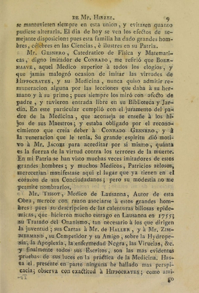 se mantuviesen siempre en esta union, y evitasen quanto pudiese alterarla, El dia de hoy se ven los efeítos de se- mejante disposiciorr: pues esta familia ha dado grandes hom- bres, célebres en las Ciencias, € ilustres en su Patria. Mr. GESNERO », Catedrático de Fisica y Matemati= cas, digno imitador de Conrano , me refirió que BoEr- HAAve , aquel Medico superior a todos los elogios”, y que jamás malogró ocasion de imitar las virtudes de EHlrrpocrATES, y su Medicina , nunca quiso admitir re- muneracion alguna por las lecciones que daba a su her- mano y á su primo ; pues siempre los miró con “afecto de padre , y tuvieron entrada libre en su Biblioteca y: Jar= din. En este particular cumplió con el juramento del pax dre de la Medicina , que aconseja se enseñe 2 los hi» Jos de sus Maestros; y estaba obligado por el recono= cimiento que creía deber a. Conrano (GESNERO,. y 4 la «veneración que le tenia. Su grande: espiritu dió moti- vo 2 Mr. Jacog1 para acreditar por sí mismo, quánta es la fuerza de la virtud contra los terrores de la muerte. En mi Patria se han visto muchas veces imitadores de estos grandes hombres ; y muchos: Medicos , Patricios zelosos, umerecerian: manifestase aqui el lugar que ya tienen en el corazon de sus Conciudadanos; pero su iaa nome permité nombrarlos, e. Mr, Tissor, Medico de Latisanna, Autor de esta Obra , merece con. razon asociarse ú estos grandes hom-= bres: pues su'descripcion delas calenturas biliosas epide= amicas, que hicieron mucho estrago en Lausanna en 17555 su Tratádo del Onanismo, tan necesario a los que dirigen la juventud ; sus Cartas A Mr. de HaLrLER , y a Mr, Zim- MERMAND , su Competidor y su Amigo, sobre la Hydrope- sía”, la Apoplexia; laenfermedad Negra, las Viruelas, €c. yi Finalmente todos? sus Escritos, son las mas evidentas pruebas: de sus ¡luces en la práética de la Medicina, Has- ta el, presénte en parte : «ninguna he hallado mas perspi- cacia; observa con exactitud a HirRocrATES 3 como ami- hb yA go