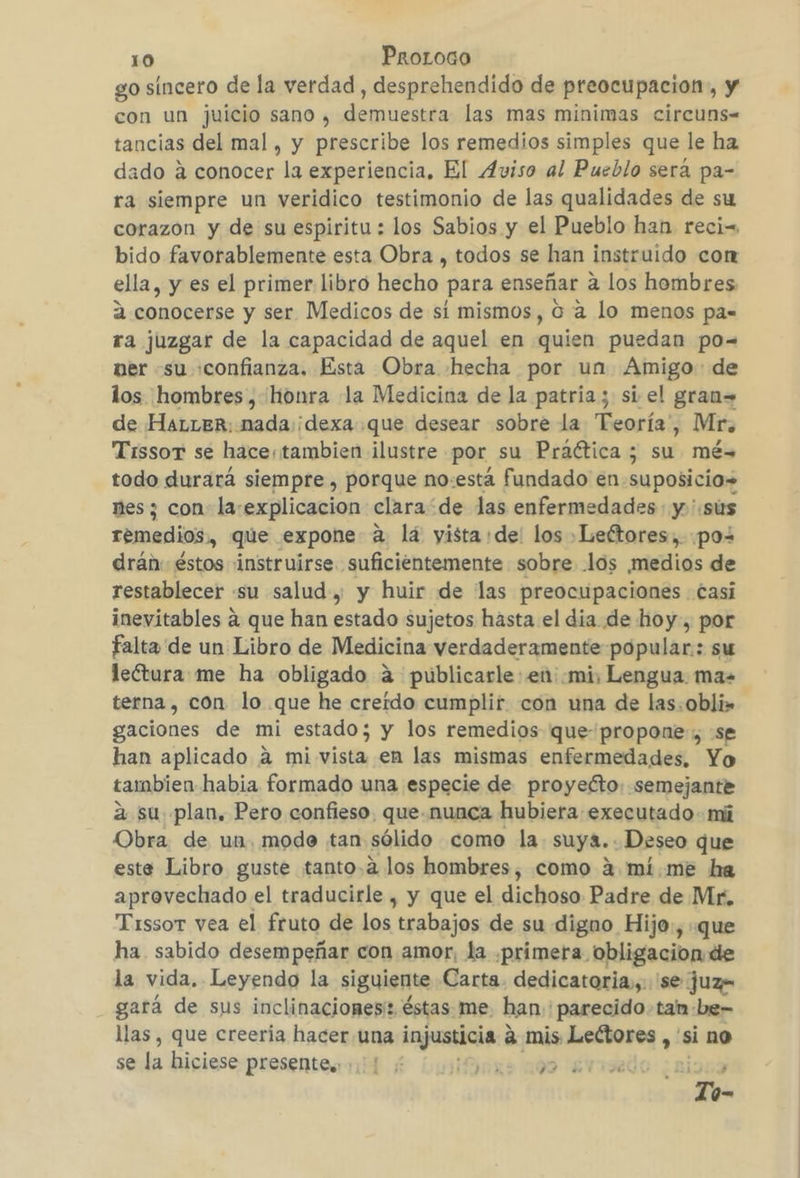 go sincero de la verdad , desprehendido de preocupacion, y con un juicio sano , demuestra las mas minimas circuns- tancias del mal, y prescribe los remedios simples que le ha dado á conocer la experiencia, El Aviso al Pueblo será pa- ra siempre un veridico testimonio de las qualidades de su corazon y de su espiritu : los Sabios y el Pueblo han reciw bido favorablemente esta Obra , todos se han instruido con ella, y es el primer libro hecho para enseñar a los hombres 2 conocerse y ser Medicos de sí mismos, 0 4 lo menos pa= ra juzgar de la capacidad de aquel en quien puedan po= ner su «confianza, Esta Obra hecha por un Amigo: de los hombres, honra la Medicina de la patria; si el gran= de HaLLER: mada :¡dexa que desear sobre la Teoría, Mr, TissorT se hace; tambien ilustre por su Praética ; su mé= todo durará siempre , porque no:esta fundado en. suposicio» nes; con la-explicacion clara“ de las enfermedades y ':sus remedios, que expone: a lá yista de: los »Leftores,. poz drán: éstos instruirse suficientemente sobre los ¡medios de restablecer su salud y y huir de las preocupaciones casi inevitables á que han estado sujetos hasta el dia de hoy, por falta de un Libro de Medicina verdaderamente popular: su leótura me ha obligado á4 publicarle: en: mi, Lengua. ma terna, con lo que he creido cumplir con una de las. obli» gaciones de mi estado ; y los remedios que propone , se han aplicado á mi vista en las mismas enfermedades, Yo tambien habia formado una especie de proyecto: semejante a su plan. Pero confieso, que-nunca hubiera executado- mi Obra de un. modo tan sólido como la suya.. Deseo que este Libro guste tanto.a2 los hombres, como 4 mi.me ha aprovechado el traducirle , y que el dichoso Padre de Mr. Tissor vea el fruto de los trabajos de su digno Hijo., que ha sabido desempeñar con amor, la «primera obligacion de la vida. Leyendo la siguiente Carta. dedicatoria, 'se juz= gará de sus inclinacionesi: éstas me: han: parecido - tam -be- llas , que creeria hacer. una injusticia a mis Lectores , si no se la hiciese presentes. ; Mixes 109 Awized | Te