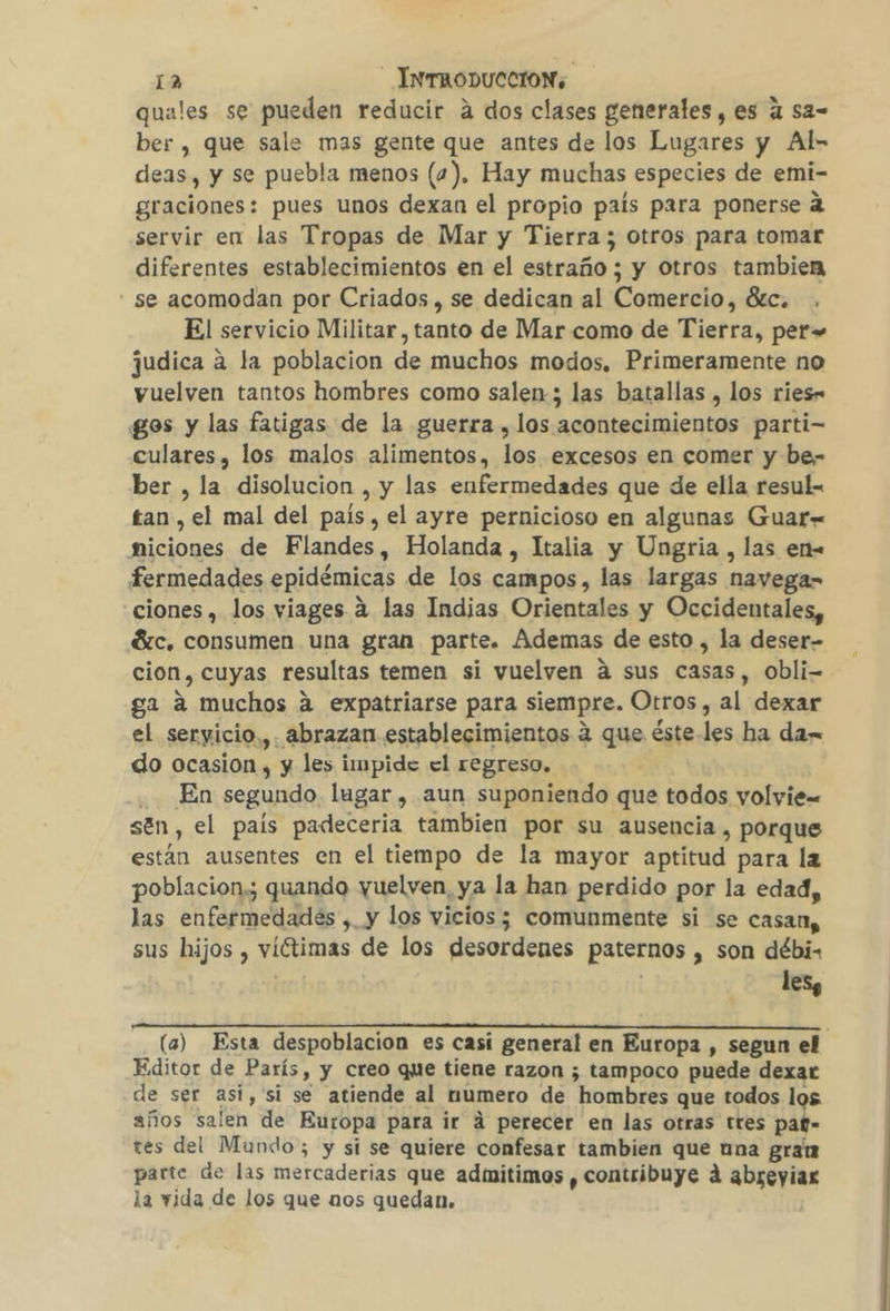 quales se pueden reducir a dos clases generales, es 4 sa= ber, que sale mas gente que antes de los Lugares y Al- deas, y se puebla menos (4). Hay muchas especies de emi- graciones: pues unos dexan el propio país para ponerse 2 servir en las Tropas de Mar y Tierra; otros para tomar diferentes establecimientos en el estraño ; y otros tambien - se acomodan por Criados , se dedican al Comercio, 8tc. El servicio Militar, tanto de Mar como de Tierra, per» judica a la poblacion de muchos modos, Primeramente no vuelven tantos hombres como salen; las batallas , los ries- gos y las fatigas de la guerra , los acontecimientos parti- culares , los malos alimentos, los excesos en comer y be- ber , la disolucion , y las enfermedades que de ella resul- tan , el mal del país, el ayre pernicioso en algunas Guar« miciones de Flandes, Holanda , Italia y Ungria , las en- fermedades epidémicas de los campos, las largas navega- ciones , los viages a las Indias Orientales y Occidentales, Gáíc, consumen una gran parte. Ademas de esto , la deser- cion, cuyas resultas temen si vuelven a sus casas, Obli- ga a muchos a expatriarse para siempre. Otros, al dexar el seryicio,,. abrazan establecimientos 4 que éste-les ha da- do ocasion , y les impide el regreso. | . En segundo. lugar , aun suponiendo que todos yolyie= sén, el país padeceria tambien por su ausencia, porque están ausentes en el tiempo de la mayor aptitud para la poblacion,; quando vuelven, ya la han perdido por la edad, las enfermedades , y los vicios; comunmente si se casan, sus hijos , viétimas de los desordenes paternos , son débi- les a (a) Esta despoblacion es casi general en Europa , segun el Editor de París, y creo que tiene razon ; tampoco puede dexar de ser asi, si se atiende al numero de hombres que todos los años salen de Europa para ir á perecer en las otras tres paf- tes del Mundo; y si se quiere confesar tambien que una grat parte de las mercaderias que admitimos , contribuye á abreyiaz la vida de los que nos quedan.