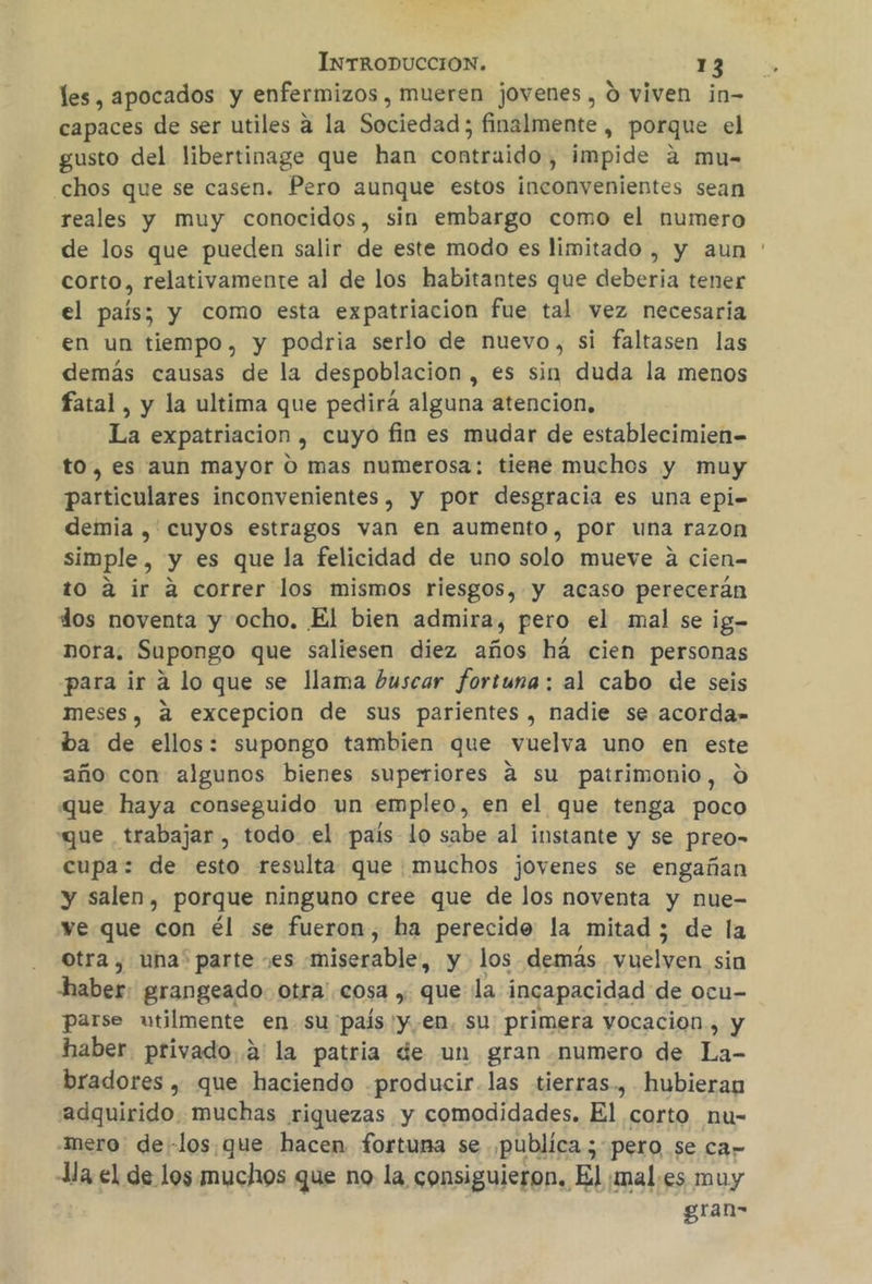 les, apocados y enfermizos , mueren jovenes, 0 viven in- capaces de ser utiles a la Sociedad; finalmente , porque el gusto del libertinage que han contraido, impide a mu- chos que se casen. Pero aunque estos inconvenientes sean reales y muy conocidos, sin embargo como el numero de los que pueden salir de este modo es limitado , y aun ' corto, relativamente al de los habitantes que deberia tener el país; y como esta expatriacion fue tal vez necesaria en un tiempo, y podria serlo de nuevo, si faltasen las demás causas de la despoblación , es sin duda la menos fatal, y la ultima que pedirá alguna atencion, La expatriacion , cuyo fin es mudar de establecimien- to, es aun mayor O mas numerosa: tiene muchos y muy particulares inconvenientes, y por desgracia es una epi= demia , cuyos estragos van en aumento, por una razon simple, y es que la felicidad de uno solo mueve a cien- to a ir a correr los mismos riesgos, y acaso perecerán dos noventa y ocho. El bien admira, pero el mal se ig- nora. Supongo que saliesen diez años há cien personas para ir a lo que se llama buscar fortuna: al cabo de seis meses, a excepcion de sus parientes, nadie se acorda» ba de ellos: supongo tambien que vuelva uno en este año con algunos bienes superiores á su patrimonio, 0 que haya conseguido un empleo, en el que tenga poco que trabajar , todo el país lo sabe al instante y se preo- cupa: de esto resulta que :muchos joyenes se engañan y salen, porque ninguno cree que de los noventa y nue- ve que con él se fueron, ha perecido la mitad ; de la otra, una' parte “es miserable, y los demás vuelven sin haber: grangeado. otra'.cosa , que la incapacidad de ocu- parse utilmente en su país y en. su primera vocacion, y haber. privado,2' la patria de un gran numero de La- bradores , que haciendo .producir-las tierras., hubieran adquirido. muchas riquezas y comodidades. El corto nu- mero de -los.que hacen fortuma se publica; pero se car a el de los muchos que no la consiguieron. El ¡males muy gran-