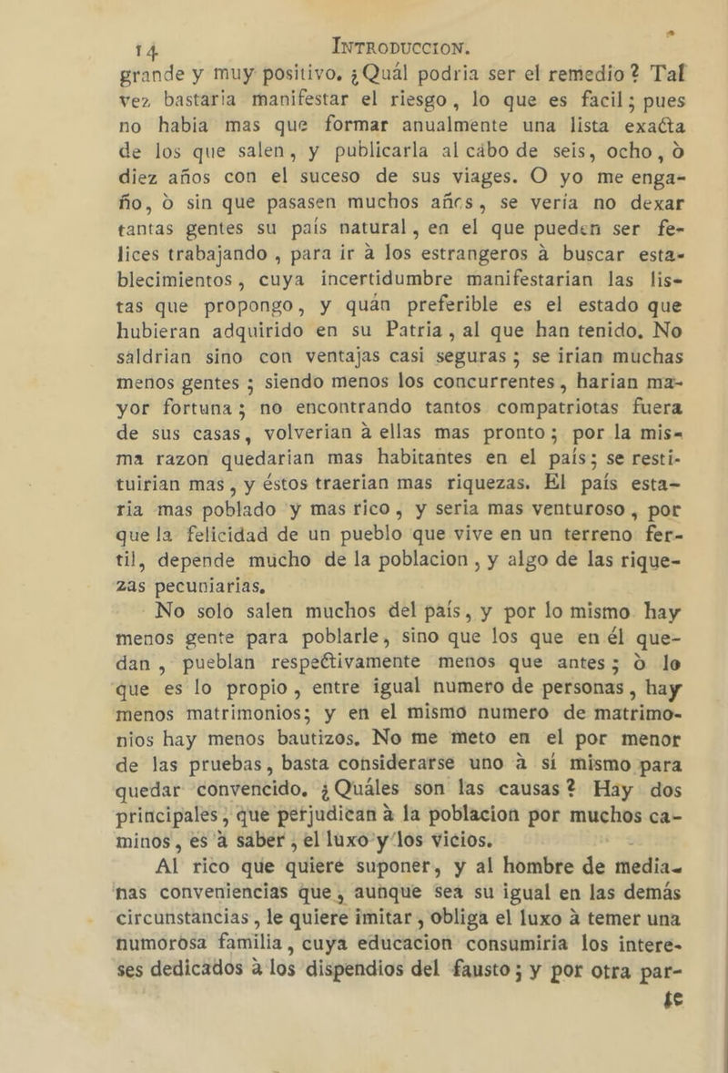 grande y muy positivo. ¿Quál podria ser el remedio ? Tal vez bastaria manifestar el riesgo, lo que es facil; pues no habia mas que formar anualmente una lista exacta de los que salen, y publicarla al cábo de seis, ocho, 0 diez años con el suceso de sus viages. O yo me enga- ño, 0 sin que pasasen muchos añes, se vería no dexar tantas gentes su país natural, en el que pueden ser fe- lices trabajando , para ir a los estrangeros a buscar esta= blecimientos, cuya incertidumbre manifestarian las lis. tas que propongo, y quán preferible es el estado que hubieran adquirido en su Patria, al que han tenido. No saldrian sino con ventajas casi seguras ; se irian muchas menos gentes ; siendo menos los concurrentes, harian ma- yor fortuna ; no encontrando tantos compatriotas fuera de sus casas, volverian a ellas mas pronto; por la mis- ma razon quedarian mas habitantes en el país; se resti- tuirian mas, y éstos traerian mas riquezas. El país esta- ria mas poblado y mas rico , y seria mas venturoso , por que la felicidad de un pueblo que vive en un terreno fer- til, depende mucho de la poblacion , y algo de las rique- zas pecuniarias, No solo salen muchos del país, y por lo mismo. hay menos gente para poblarle, sino que los que en él que- dan , pueblan respeftivamente menos que antes; 0 lo que es lo propio , entre igual numero de personas , hay menos matrimonios; y en el mismo numero de matrimo- nios hay menos bautizos. No me meto en el por menor de las pruebas, basta considerarse uno a sí mismo para quedar convencido. ¿Quáles son las causas? Hay dos principales , que perjudican a la poblacion por no ca- minos, es 4 saber , el luxo y los vicios. AL eto que quiere suponer, y al hombre de media. nas conveniencias que , Aunque Sea su igual en las demás circunstancias , le quiere imitar , obliga el luxo a temer una numorosa familia, cuya estucacion consumiria los intere- ses dedicados a los dispendios del fausto; y por otra par- te