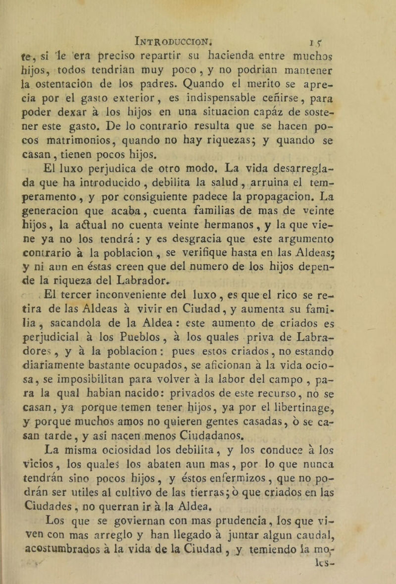 te, si le era preciso repartir su hacienda entre muchos hijos, todos tendrian muy poco, y no podrian mantener la ostentacion de los padres. Quando el merito se apre- cia por el gasto exterior, es indispensable ceñirse, para poder dexar a los hijos en una situacion capáz de soste- ner este gasto, De lo contrario resulta que se hacen po- cos matrimonios, quando no hay riquezas; y quando se casan , tienen pocos hijos. El luxo perjudica de otro modo. La vida desarregla- da que ha introducido , debilita la salud , arruina el tem- peramento , y por consiguiente padece la propagacion. La generacion que acaba, cuenta familias de mas de veinte hijos, la aétual no cuenta veinte hermanos , y la que vie- ne ya no los tendrá: y es desgracia que este argumento contrario a la poblacion , se verifique hasta en las Aldeas; y ni aun en éstas creen que del numero de los hijos depen- de la riqueza del Labrador. ¿El tercer inconveniente del luxo , es que el rico se re tira de las Aldeas a vivir en Ciudad, y aumenta su fami. lia, sacandola de la Aldea : este aumento de criados es perjudicial a los Pueblos, a los quales priva de Labra- dores, y a la poblacion: pues estos criados , no estando diariamente bastante ocupados, se aficionan a la vida ocio- sa, se imposibilitan para volver a la labor del campo , pa- ra la qual habian nacido: privados de este recurso , nó se casan, ya porque temen tener hijos, ya por el libertinage, y porque muchos amos no quieren gentes casadas, O se ca- san tarde, y asi nacen:menos Ciudadanos, La misma ociosidad los debilita, y los conduce a los vicios, los quales los abaten aun mas, por lo que nunca tendrán sino pocos hijos, y éstos enfermizos , que no po- drán ser utiles al cultivo de las tierras; O que criados en las Ciudades , no querran ir 4 la Aldea, Los que se goviernan con mas prudencia, los que vi- ven con mas arreglo y han llegado a juntar algun caudal, acostumbrados a la vida de la Ciudad , y temiendo la mo; ; lcs-