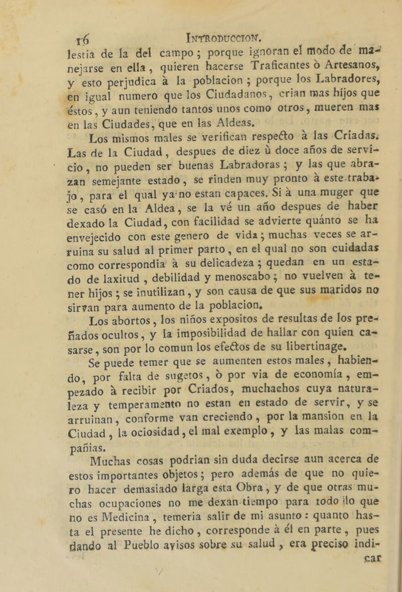 lestia de la del campo; porque ignoran el modo de ma- nejarse en ella, quieren hacerse Traficantes O Artesanos, y esto perjudica a la poblacion ; porque los Labradores, en igual numero que los Ciudadanos, crian mas hijos que éstos, y aun teniendo tantos unos como otros, mueren mas en las Ciudades, que en las Aldeas. Los mismos males se verifican respecto a las Criadas. Las de la Ciudad, despues de diez ú doce años de servíi- cio, no pueden ser buenas Labradoras 5 y las que abra- zan semejante estado, se rinden muy pronto a este-traba- jo, para el qual ya'no estan capaces. Sia una muger que se casó en la Aldea, se la vé un año despues de haber dexado la Ciudad, con facilidad se advierte quánto se ha envejecido con este genero de vida; muchas veces se ar- ruina su salud al primer parto, en el qual no son cuidadas como correspondia' a su delicadeza ; quedan en un esta= do de laxitud , debilidad y menoscabo; no vuelven a te= ner hijos ; se inutilizan , y son causa de que sus maridos no sirvan para aumento de la poblacion. yu Los abortos , los niños expositos de resultas de los pre= fados ocultos, y la imposibilidad de hallar con quien ca= sarse , son por lo comun los efectos de su libertinage. Se puede temer que se aumenten estos males , habien= do, por falta de sugetos, Ó por via de economía , em- pezado A recibir por Criados, muchachos cuya natura- leza y temperamento no estan en estado de servir, y se arruinan, conforme van creciendo , por la mansion en la Ciudad , la ociosidad , el mal exemplo , y las malas com- añias. Muchas cosas podrian sin duda decirse aun acerca de estos importantes objetos; pero además de que no quie- ro hacer demasiado larga esta Obra , y de que otras mu- chas ocupaciones no me dexan-tiempo para todo ilo que no es Medicina , temeria salir de mi asunto : quanto has- ta el presente he dicho , corresponde a él en parte, pues dando al Pueblo ayisos sobre su salud , era preciso indi- car