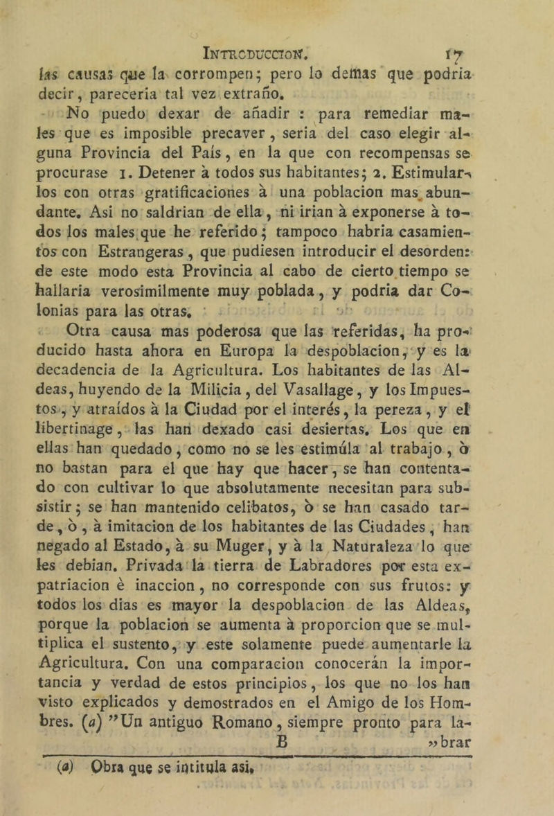 las causas que la, corrompen; _pero lo demas que podría ductos parecería tal vez extraño, No puedo: dexar de añadir : para remediar ma= hividue es imposible precaver , seria del caso elegir al= guna Provincia del País, en la que con recompensas se. procurase 1. Detener a todos sus habitantes; 2, Estimular, los con otras gratificaciones a: una poblacion mas, abun= dante, Asi no saldrian de ella, ni irian á exponerse a to= dos los males: que he: referido; tampoco habria casamien- tos con Estrangeras , que pudiesen introducir el desorden:: de este modo esta Provincia al cabo de cierto tiempo se hallaria verosimilmente muy es y ¡pido dar Co- lonias para las otras, Otra causa mas poderosa que ba Medir ha prow' ducido hasta ahora en Europa la despoblacion,+y es la: decadencia de la Agricultura. Los habitantes de las Al- deas, huyendo de la Milicia , del Vasallage, y los Impues- tos», y atraídos a la Ciudad por el interés, la pereza, y el libertinage , las han dexado casi desiertas, Los que en ellas han quedado ¿como no se les estimúla 'al trabajo, O no bastan para el que hay que hacer, se han contenta= do con cultivar lo que absolutamente necesitan para sub- sistir ; se han mantenido celibatos, 0'se han casado tar= de,0, 4 imitacion de los habitantes de las Ciudades, han negado al Estado, asu Muger, y á la Naturaleza lo que les debian. Privada'la tierra de Labradores por esta ex- patriacion e inaccion , no corresponde con sus frutos: y todos los dias es mayor la despoblacion de las Aldeas, porque la poblacion se aumenta á proporcion que se.mul- tiplica el sustento ,' y -este solamente puede aumentarle la Agricultura, Con una comparacion conocerán la impor- tancia y verdad de estos principios , los que no los han visto explicados y demostrados en el Amigo de los Hom- bres. (4) Un antiguo Romano , siempre pronto para la- &gt; brar (a) Obra que se intitula asi,