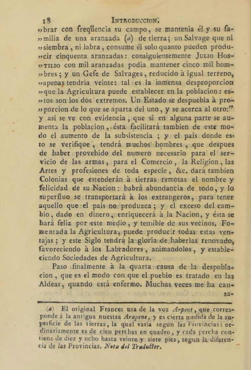 »brar con freqiiencia su campo, se mantenia él y su fa- &gt;» milia de una aranzada (4) de tierra; un Salvage que ni &gt;»siembra , ni labra , consume él solo quanto pueden produ- »cir cinquenta aranzadas:. consiguientemente JuLio Hos- &gt;» TILIO con mil aranzadas podia mantener cinco mil hom- » bres; y un Gefe de Salvages, reducido a igual terreno, »apenas tendria veinte: tales la inmensa desproporcion »que la Agricultura puede establecer en la poblacion: es= » tos son:los dos extremos. Un Estado se despuebla a pro= »» porcion de lo que se aparta del uno, y se acerca al otro:” y asi se ve con evidencia , que si en alguna parte se au- menta la poblacion ,.ésta facilitará: tambien de este mo=- do el aumento de la subsistencia ; y: el país donde es: to se verifique”, tendrá muchos hombres:,.que despues de haber provehido del numero necesario para el' ser= vicio de las armas, para el Comercio, la Religion, las Artes y profesiones de toda especie, Gic. dará tambien Colonias que estenderán-a tierras remotas el nombre y felicidad de su Nacion: habrá abundantia de todo, y lo superfluo se transportará a. los extrangeros, para tener aquello que:el país.no:'produzca ; y el exceso del cam= bio, dado en' dinero, enriquecerá a la Nacion, y ésta se hará feliz porseste: medio, y temible de sus vetinos, Fo= mentada la Agriculturaz: puede producir todas: estas ven tajas ; y este: Siglo tendrá la-gloria: de haberlas renovado; favoreciendo á los Labradores, animandolos , y estable= ciendo Sociedades de Agricultura. Paso «finalmente 4 la quarta causa de-la: despobla= cion , que es el modo con que el pueblo es tratado en las Aldeas, quando está enfermo. Muchas veces me ha cau= | | Gu sa= HA A KA AA AX A A A A A PP + (a) El original Frances usa de la voz Arpent, que corres. ponde á la antigua nuestra Arapene, y es cierta medida de la sm= perficie de las tierras, la qual varía segun las Provincias: or- dinariamente es de cien perchas en quadro, y cada percha con= tiene de diez y ocho hasta veinte y. siete pies, segun la diferen- cia de las Provincias. Nota del Traduttor. _