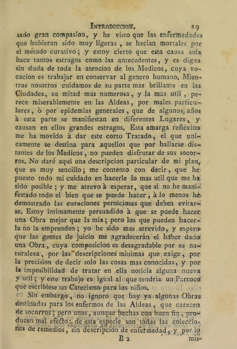 sado gran compasion, y he visto que las enfermedades qué hubieran sido muy ligeras , se hacian mortales por el método curativo; y estoy cierto que esta causa sola hace tantos estragos como:las antecedentes, y es digna sin duda de toda la atencion de los Medicos, cuya vo- cacion es trabajar en conservar al genero humano, Mien- tras nosotros cuidamos de su parte mas brillante en las Ciudades, su mitad mas numerosa, y la mas util , pe- rece miserablemente en las Aldeas, por males particu= lares, O por epidemias generales, que de algunos; años A esta parte se manifiestan en diferentes Lugares, y causan en ellos grandes estragos. Esta amarga reflexion me ha movido 2 dar este corto Tratado, el que uni= camente se destina para aquellos que «por hallarse: dis= tantes de los Medicos , no pueden disfrutar de sus socor= ros. No daré aqui una descripcion particular de mi plan, que es muy sencillo; me contento con decir, que he puesto todo mi cuidado en hacerle lo mas util que me ha sido posible; y me atrevo a 'esperar, quesi no:he mani“ festado todo el bien que se puede: hacer , 4 lo menos he demostrado las curaciones perniciosas que deben evitar= se. Estoy intimamente persuadido 4 que: se puede hacer una Obra mejor que la mia; pero los que pueden hacer=. la no la emprenden ; yo he sido mas atrevido, y espero que las gentes de juicio me agradecerán el hdber dado: una Obra, cuya composicion es desagradable por su na= turaleza, por las” descripciones minimas que exige, por la precision de decir solo las cosas mas conocidas, y por la imposibilidad de tratar en .ella noticia alguna: nueva y util 3 y este trabajo es: igual alo que: tendría. unParroca que Briblez un Catecismo: para los niños. 2 Sin embargo', novignoro: que hay ya. algunas Obras destinadas para los enfermos de las Aldeas, que carecen de socorros3 pero utias y aunque hechas con buen fin , pros ducen mal efecto; ¡de sta: especie son'todás las coleccio- nes de remedios , En descripción. de enfermedad y. y por lo did mis-