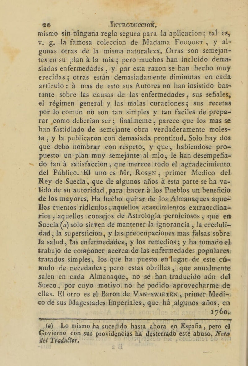 mismo sin ninguna regla segura para la aplicacion; tal es, v. g. la famosa coleccion de Madama FouquerT , y al- gunas Otras de la misma naturaleza. Otras son semejan- tes en su plan a la mia; pero muchos han incluido de:mna- siadas enfermedades, y por esta razon se han hecho muy erecidas ; otras están demasiadamente diminutas en cada articulo: á mas de esto sus Autores no han insistido bas-= tante sobre las causas de las enfermedades, sus señales, el régimen general y las malas curaciones; sus recetas por lo comun no son tan simples y tan faciles de prepa= rar como deberian ser; finalmente , parece que los mas se han fastidiado de semejante obra verdaderamente moles- ta, y la publicaron con demasiada prontitud. Solo hay dos que debo nombrar con respeto, y que, habiendose pro= puesto un plan muy semejante: al mio, le han desempeña= do tan a satisfaccion , que merece todo el agradecimiento del Público.sEl uno es Mr. Rosen , primer Medico del Rey de Suecia, que de algunos años a esta parte se ha va- “Yido de su autoridad , para hacer a los Pueblos un beneficio de los mayores, Ha hecho quitar de Jos Almanaques aque= Mos cuentos ridiculos ¿-aquellos acaecimientos extraordina= rios , aquellos consejos de Astrologia perniciosos , que en Suecia (a) solo sirven de mantener la:ignorancia , la creduli- dad, la superstición, y las. preocupaciones mas falsas sobre la salud, tas enfermedades, y los remedios; y ha tomado el, trabajo de componer acerca de las enfermedades populares: tratados simples, los que ha puesto en lugar.de este cúx mulo de necedades; pero estas obrillas , que anualmente salen en cada Almanaque, no sé.han traducido aún del Sueco, por cuyo metivo.mno- he podido. aprovecharme de ellas. El otro es el Baron de: Van-SWIETEN , primer: Medi= co de sus Magestades Imperiales, que. há algunos años, en - 1760», DR le) Lo mismo ha sucedido hasta ahora en España, pero ej Govierno con sus providencias ha desterrado este abuso, Nora del Traducor. Ñ : UT Me ¿col inol 90 «sil