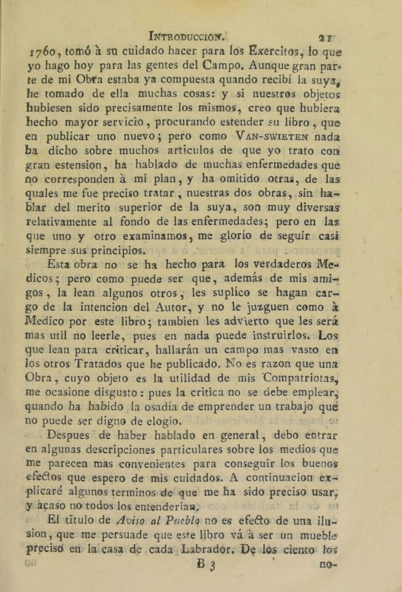 1760, tomó 4 su cuidado hacer para los Exercitos, lo que yo hago hoy para las gentes del Campo. Aunque gran par» te de mi Obf'a estaba ya compuesta quando recibí la suya, he tomado de ella muchas cosas: y si nuestros objetos hubiesen sido precisamente los mismos, creo que hubiera hecho mayor servicio , procurando estender su libro, que en publicar uno nuevo; pero como VAN-SWIETEN nada ba dicho sobre muchos articulos de que yo trato con gran estension, ha hablado de muchas enfermedades que no corresponden a mi plan, y ha omitido otras, de las quales me fue preciso tratar , nuestras dos obras,.sin ha= blar del merito superior de la suya, son muy diversas relativamente al fondo de las enfermedades; pero en las que uno y otro examinamos, me glorío de seguir casi siempre sus principios. Esta obra no se ha hecho para los verdaderos Me dicos; pero como puede ser que, además de mis ami= gos, la lean algunos otros, les suplico se hagan car- go de la intencion del Autor, y no le juzguen como 2 Medico por este libro; tambien les advierto que les será mas util no leerle, pues en nada puede instruirlos. Los que lean para criticar, hallarán un campo mas vasto en los otros Tratados que e publicado. No es razon que una Obra, cuyo objeto es la utilidad de mis Compatriotas, me ocasione disgusto : pues la critica no se debe emplear, quando ha habido la osadía de emprender un trabajo Fa no puede ser digno de elogio. Despues de haber hablado en general, debo entrar en algunas descripciones particulares sobre los medios que me parecen mas convenientes para conseguir los buenos efectos que espero de mis cuidados. A continuacion: ex= plicaré algunos terminos de que me ha sido pasa ga y acaso no todos los entenderian. El titulo de Aviso al Pueblo: no es efeéto de una ifas sion, que me persuade que este libro vá a ser un mueble a en la. casa: de cada. Labrador, De- los ciento: los B 3 no-