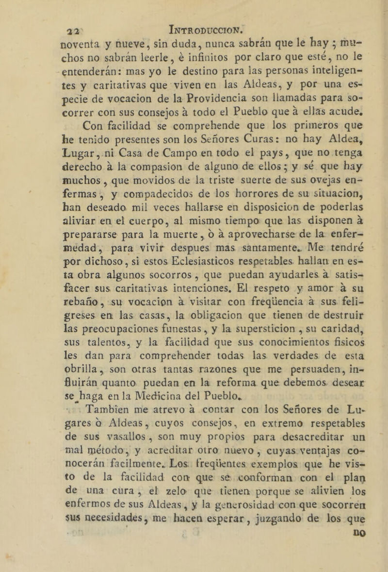 noventa y hueve, sin duda, nunca sabrán que le hay ; mu- chos no sabran leerle, € infinitos por claro que esté, no le entenderán: mas yo le destino para las personas inteligen- tes y caritativas que viven en las Aldeas, y por una es- pecie de vocacion de la Providencia son llamadas para so- correr con sus consejos a todo el Pueblo que á ellas acude. Con facilidad se comprehende que los primeros que he tenido presentes son los Señores Curas: no hay Aldea, Lugar ,.ni Casa de Campo en todo el pays, que no tenga derecho a la compasion de alguno de ellos ; y sé que hay muchos , que movidos de la triste suerte ña sus Ovejas en- fermas , y compadecidos de los horrores de su situacion, han deseado mil veces hallarse en disposicion de poderlas aliviar en el cuerpo, al mismo tiempo que las disponen a prepararse para la muerte, 0 a aprovecharse de la enfer- medad, para vivir despues mas santamente. Me: tendré por dichoso, si estos Eclesiasticos respetables hallan en es= ta obra alginos socorros , que puedan ayudarles a satis facer sus caritativas intenciones, El respeto y amor 4 su rebaño, su vocación a visitar con freqiencia a sus feli- greses en las casas, la obligacion que tienen de destruir las preocupaciones funestas , y la supersticion , su caridad, sus talentos, y la facilidad que sus conocimientos fisicos les dan para comprehender todas las verdades de esta obrilla, son otras tantas razones que me persuaden, in= fuirán quanto. puedan en la reforma que debemos. desear se haga en la Medicina del Pueblo. Tambien me atrevo a contar con los Señores de Lu- gares o Aldeas, cuyos consejos, en extremo respetables de sus vasallos, son muy propios para desacreditar un mal método, y acreditar otro nuevo , cuyas ventajas co- nocerán facilmente. Los. freqientes exemplos que he vis= to de la facilidad com que se. conforman con el plan de una cura, el zelo que tienen porque se alivien los enfermos de sus Aldeas, y la generosidad con que socorren sus necesidades, me hacen esperar, juzgando de los que DO