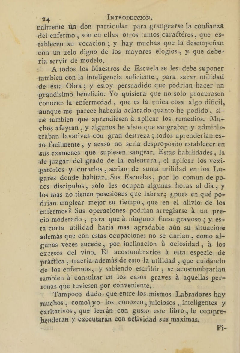 nalmente un don particular para grangeatse la confianza del enfermo , son en ellas otros tantos caraCtéres, que es- tablecen su vocacion ; y hay muchas que la desempeñan con un zelo digno de los mayores elogios. y que debe- ria servir de modelo, A todos los Maestros de Escuela se les. debe suponer tambien con la inteligencia suficiente, para sacar utilidad de ésta Obra; y estoy persuadido que podrian hacer un grandisimo beneficio. Yo quisiera que no solo procurasen conocer la enfermedad , que es la vnica cosa algo dificil, “aunque me parece haberla aclarado quanto he podido, si- no tambien que aprendiesen a.aplicar los. remedios. Mu- chos afeytan , y algunos he visto que sangraban y adminis- traban lavativas con gran destreza ;.todos aprenderian-.es- to facilmente , y acaso no seria desproposito establecer en sus examenes que supiesen: sangrar. Estas habilidades, la de juzgar del grado de la calentura, el aplicar los vexi- gatorios y. curarlos , serian: de suma utilidad en-los Lu- gares donde habitan, Sus Escuelas, por lo comun de po- cos discipulos, solo les ecupan algunas horas al dia, y los mas no tienen posesiones que labrar; ¿pues en qué po» drian. emplear mejor su tiempo, que :en el alivio: de los “enfermos? Sus operaciones. podrian arreglarse a un pre- cio moderado , para que a. ninguno fuese.gravoso ; y. es- ta corta utilidad haria mas agradable aún su situacion además que con estas ocupaciones no se darian, como al- gunas veces sucede, por inclinacion Y ociosidad, á los excesos del vino, El acostumbrarlos á esta especie de práética , traeria:además de esto la utilidad , que cuidando de los enfermos, y sabiendo escribir, se.acostumbrarian tambien á consultar en los casos graves a aquellas per- sonas que tuviesen por conveniente... Tampoco dudo. que entre los.mismos Labradores hay muchos , como! yo- los conozco, juiciosos , inteligentes y: caritativos , que leerán con gusto: este libro, le compre-= henderán y executarán con actividad sus maximas, | Fi.