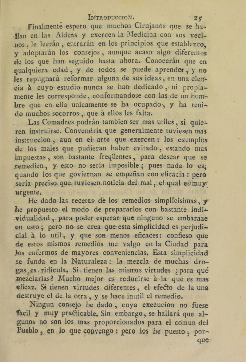 Finalmente espero que muchos Cirujanos que se ha- “Jlan en las Aldeas y exercen la Medicina con sus veci= nos, le leerán, entrarán en los principios que establezco, y adoptarán los consejos, aunque acaso: algo: diferentes de los que han seguido hasta: ahora. Conocerán que en qualquiera- edad-, y de todos se puede aprender, y no les repugnaráa reformar alguna de sus ideas, en una cier» cia 4 cuyo- estudio nunca se han dedicado ,: ni propia= mente les corresponde, conformandose con las de un hom- bre que en. ella unicamente se ha ocupado-, y ha teni do muchos socorros ,.que á ellos les falta. Las Comadres podrán tambien ser mas utiles, si quie ren instruirse. Convendria que generalmente tuviesen mas instruccion, aun en el. arte que exercen: los exemplos de los males que pudieran haber evitado, estando mas impuestas , son bastante freqiientes, para desear que se remedien, y esto- no-seria imposible ; pues: nada. lo es, quando los que goviernan se empeñan con eficacia : pero «sería preciso. que. tuviesen.noticia. del. mal ,.el.qual es muy: urgente, no He dado-las recetas de los' remedios simplicisimas, y he propuesto el modo de:prepararlos con bastante indiz= widualidad.,. para poder esperar que ninguno'se embaraze en esto ;. pero no-se crea queesta simplicidad es perjudi= cial a lo util, y que'son menos eficaces: confieso que de estos mismos remedios me valgo en la Ciudad para Jos enfermos de mayores conveniencias, Esta simplicidad se funda en la Naturaleza :. la mezcla: de muchas dro- gases. ridicula. Si. tienen las mismas virtudes : ¿para qué anezclarlas? Muckho mejor es reducirse 2-la que es mas eficaz. St tienen virtudes diferentes, el efefto de la una destruye el de la otra., y se hace inutil el remedio. Ningun consejo he dado , cuya execucion no fuese facil y muy praéticable, Sin embargo, se hallará que al= gunos no son los mas proporcionados para el comun del Pueblo , en lo que copyengo ; pero los he puesto, por- que: