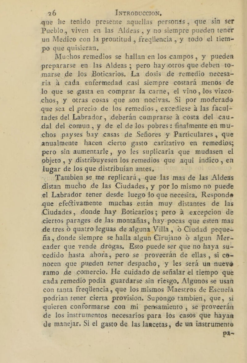 que he tenido presente aquellas personds, que sin ser Pueblo, viven en las Aldeas, y no siempre pueden tener un Medico con la prontitud , fregiiencia , y todo el tiem- po que quisieran. -——Muzhos remedios se hallan en los campos, y pueden prepararse en las Aldeas ; pero hay otros que deben :to- marse de los Boticarios. La dosis de remedio necesa- ria 4 cada enfermedad «casi siempre costará menos de lo que se gasta en comprar la carne, el vino, los vizco- chos, y Otras cosas que son mocivas. Si por moderado que sea el precio de los remedios , excediese a las facul- tades del Labrador, deberán comprarse 4 costa del cau- dal del comun, y de el de los pobres: finalmente en mu- «chos payses hay casas de Señores y Particulares , que anualmente hacen cierto gasto caritativo en remedios; pero sin aumentarle, yo les suplicaria que mudasen el objeto , y distribuyesen los remedios que aqui indico, en lugar de los que distribuían antes. Tambien se me replicará , que las mas de las Aldeas distan mucho de las Ciudades, y por lo mismo no puede el Labrador tener desde luego lo que necesita, Responde que efeftivamente muchas están muy distantes de las Ciudades, donde hay Boticarios; pero 2 excepcion de ciertos parages de las montañas, hay: pocas que esten mas de tres O quatro leguas de alguna Villa, o Ciudad peque ña , donde siempre se halla algun Cirujano d algun Mer- eadir que vende drogas, Esto puede ser que no haya su- cedido hasta ahora, pero se proveerán de ellas, si co-= ramo de comercio. He cuidado de señalar el tiempo que cada remedio podia guardarse sin riesgo. Algunos se usan con tanta freqúencia , que los mismos Maestros de Escuela podrian tener cierta provision. Supongo tambien, que, si quieren conformarse con mi pensamiento , se proveerán de los instrumentos necesarios para los casos que hayan de manejar. Si el gasto de las lancetas, de un instrumento pa=