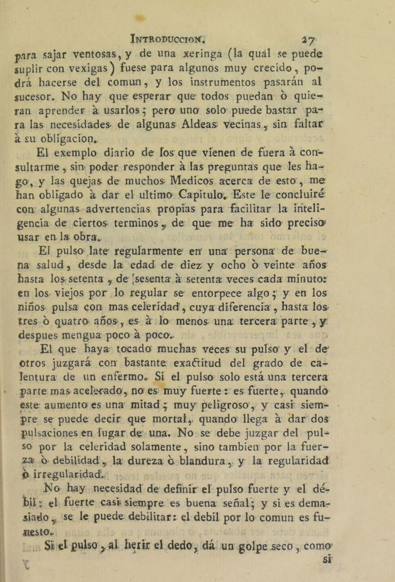 | para sajar ventosas, y de una xeringa (la quál se puede suplir con vexigas ) fuese para algunos muy crecido , po-= drá hacerse del comun, y los instrumentos pasarán al sucesor. No hay que esperar que todos puedan O quie- ran aprender a usarlos; pero uno solo: puede bastar pa= ra las necesidades de algunas Aldeas vecinas, sin faltar a su obligacion. El exemplo diario de los que vienen de fuera á con-= sultarme , sin: poder responder a las preguntas que les ha- go, y las quejas de muchos Medicos acerca de esto, me han obligado a dar el ultimo: Capitulo, Este le concluiré con algunas advertencias propias para facilitar la inteli- gencia de ciertos terminos , de que me ha sido: preciso usar en la obra, El pulso late: regularmente er una persona de bue= na salud, desde la edad de diez y ocho O veinte años hasta los setenta , de [sesenta 2: setenta veces cada minuto: en los viejos por lo regular se entorpece algo; y en los niños pulsa con mas celeridad, cuya diferencia , hasta los tres 0 quatro años, es 2:lo menos una: tercera parte, y despues mengua: poco a pOco.. El que haya: tocado: muchas veces su pulso y el de otros juzgará con bastante exactitud del grado de ca- lentura de un enfermo. Si el pulso: solo está una tercera parte mas acelerado, no es muy fuerte : es fuerte, quando este aumento es una' mitad ; muy peligroso, y casi siem- pre se puede decir que mortal, quando llega a dar dos pulsaciones en lugar de una. No se debe juzgar del pul- so por la celeridad solamente, sino tambien por la fuer- za O debilidad , la: dureza O blandura.. y la regularidad O irregularidad. No. hay. necesidad de definir el pulso fuerte y el dé- bil: el fuerte casi siempre es buena señal; y si es dema- siado ,, se le puede debilitar: el debil por lo: comun es fu- nESstO. » Si:el pulso, al herir el dedo, dá un golpe seco, como « si