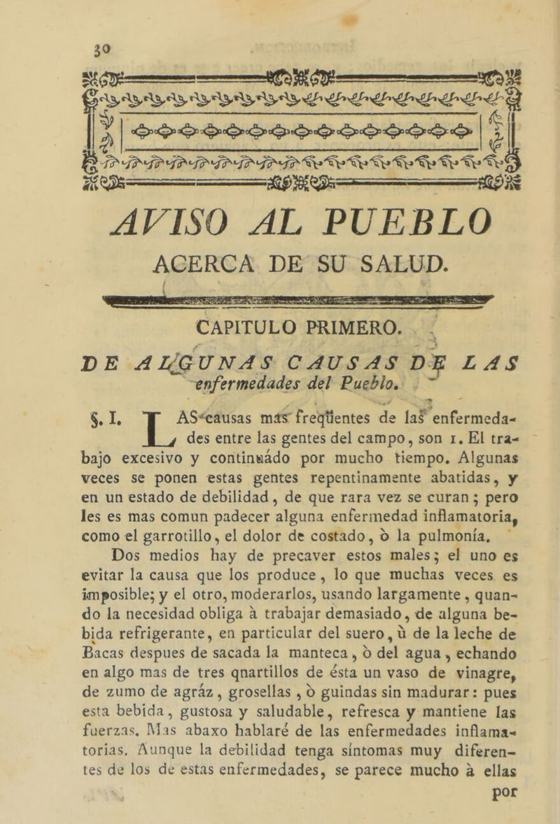 390 ANN 09 A YVVWVVYVYYDYYZDLSIA Ll el Y 999 9ooooosososs | $ TAÍPIPÍAPIDIPDIR IATA e e y e o Té MAÁ—Z—Z=—zúá= 9 2 PD AVISO AL PUEBLO ACERCA DE SU SALUD. CAPITULO ) PRIMERO. DE ALGUNAS CAUSAS DE LAS enfermedades del Pueblo. $. 1 AS&lt;causas más freglientes de 1aP aci des entre las gentes del campo, son 1. El tra= - bajo excesivo y continuado por mucho tiempo. Algunas veces se ponen estas gentes repentinamente abatidas, y en un estado de debilidad , de que rara vez se curan ; pero les es mas comun padecer alguna enfermedad inflamatoria, como el garrotillo , el dolor de costado, o la pulmonía. Dos medios hay de precaver estos males; el uno es evitar la causa que los produce , lo que muchas veces es imposible; y el otro, moderarlos, usando largamente , quan- do la necesidad obliga ? a trabajar demasiado, de alguna be- bida refrigerante, en particular del suero, ú de la leche de Bacas despues de sacada la manteca , O del agua , echando en algo mas de tres qnartillos de ésta un vaso de vinagre, de zumo de agráz, grosellas , 0 guindas sin madurar: pues esta bebida, gustosa y saludable, refresca y mantiene las fuerzas. Mas abaxo hablaré de las enfermedades inflama- torías. Aunque la debilidad tenga sintomas muy diferen= tes de los de estas enfermedades, se parece mucho a ellas por