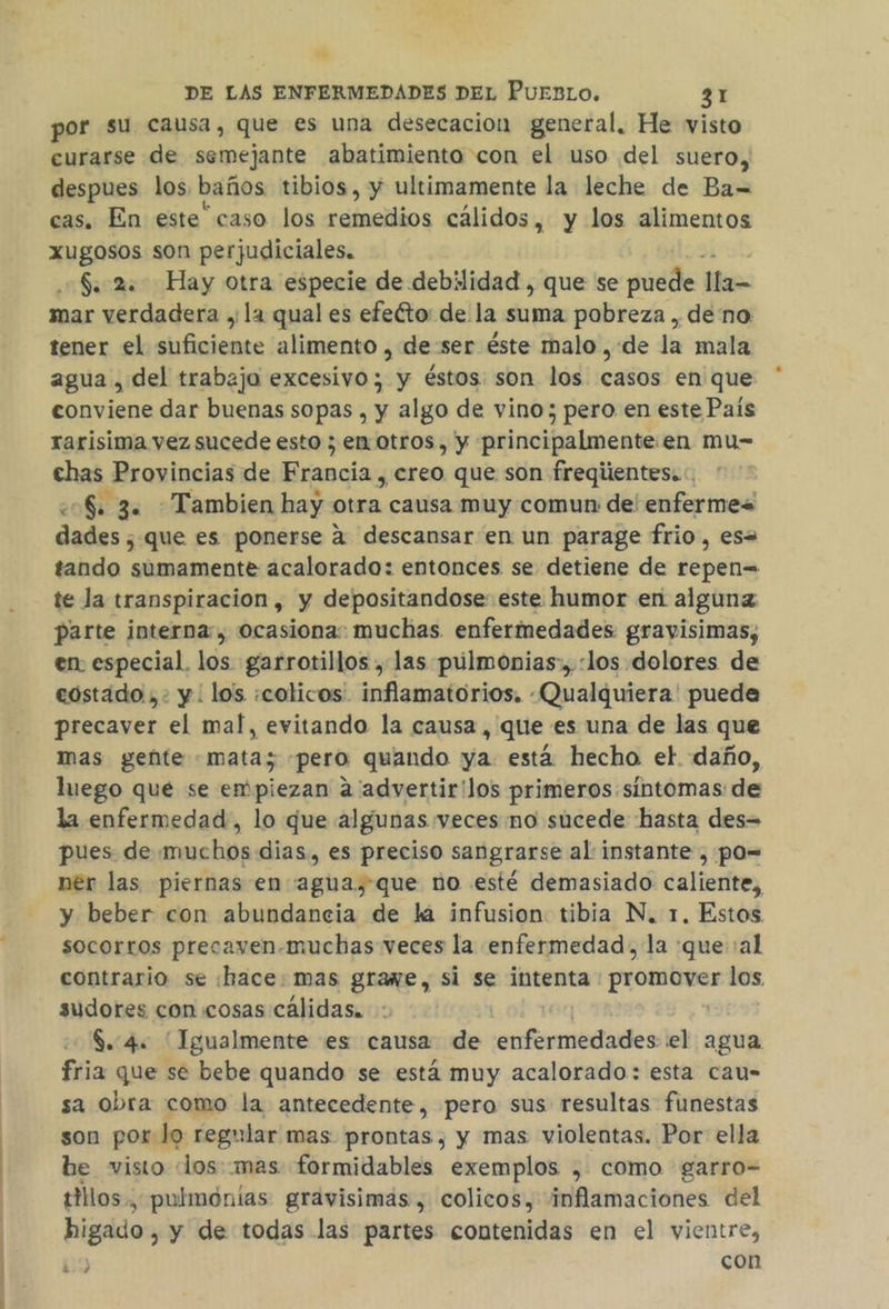 por su causa, que es una desecacion general, He visto curarse de semejante abatimiento con el uso del suero, despues los, baños tibios, y ultimamente la leche de Ba= cas. En este” caso los remedios cálidos, y los alimentos Xugosos son perjudiciales. $. 2. Hay otra especie de debilidad , que se puede lla= mar verdadera y la qual es efeéto: de la suma pobreza , de no tener el Ape alimento , de:ser éste malo ,:de la mala agua , del trabajo excesivo; y éstos son los casos en que conviene dar buenas sopas , y algo de vino; pero en este País rarisima vez sucede esto ; en otros, y principalmente. en mu= chas Provincias de Francia , creo que son freqiientes..:, eS. 3. Tambien hay otra causa muy comun de enfermes dades , que es ponerse a descansar en un parage frio, es= tando sumamente acalorado: entonces se detiene de repen= te la transpiracion, y depositandose este humor en algunz parte interna, ocasiona: muchas enfermedades gravisimas, en especial. los garrotillos , las púlmonias:, «los dolores de costado, y : los ¿colicos. inflamatorios. -Qualquiera' puede precaver el mal, evitando la causa, que es una de las que mas gente «mata; «pero quando ya. está hecho el daño, luego qué se empiezan a advertir'los primeros síntomas de la enfermedad, lo que algunas veces no sucede hasta des= pues de muchos dias, es preciso sangrarse al instante , po= ner las piernas en agua,que no esté demasiado caliente, y beber con abundancia de la infusion tibia N. 1. Estos socorros precayen.muchas veces la enfermedad, la que :al contrario se :hace: mas grawe, si se intenta isaac los. sudores con cosas cálidas. $. 4: Igualmente es causa de 'sifobcides el agua fria que se bebe quando se está muy acalorado: esta cau= sa obra como la antecedente, pero sus resultas funestas son por lo regular mas prontas, y mas violentas. Por ella be visto «los::mas formidables exemplos , como garro- tillos , pulmonias gravisimas , colicos, inflamaciones del higado , y de todas las partes contenidas en el vientre, 3 con