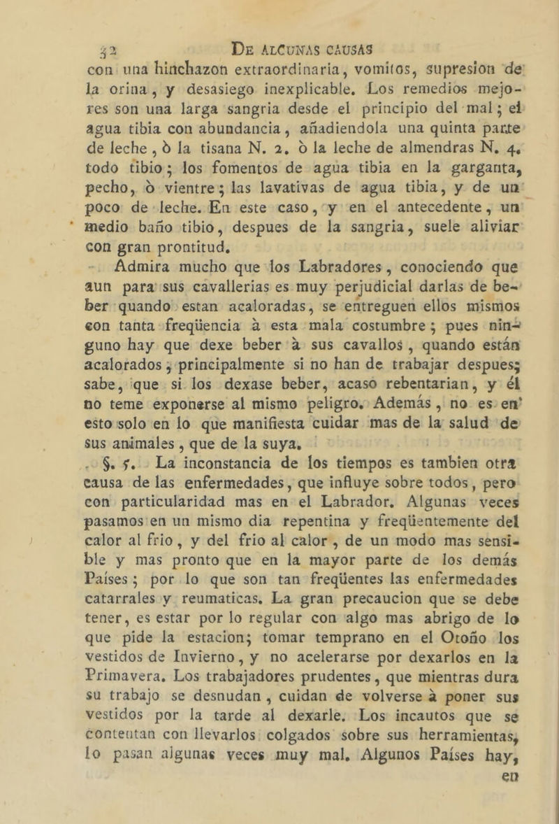con una hinchazon extraordinaria, vomitos, supresion “de: la orina, y desasiego inexplicable. Los remedios -mejo- res son una larga sangria desde el principio del mal; el agua tibia con abundancia , añadiendola una quinta parte de leche, 0 la tisana N. 2, O la leche de almendras N, 4, todo tibio; los fomentos de agua tibia en la garganta, pecho, 0 vientre; las lavativas de agua tibia, y de un' poco: de leche. En este caso, y en el antecedente , un medio baño tibio, despues de la sangria, suele aliviar con gran prontitud. Admira mucho que los Labradores , conociendo que aun para sus cavallerias es muy perjudicial darlas de be= ber quando estan acaloradas, se entreguen ellos mismos eon tanta fregiiencia a esta mala costumbre ; pues ninw guno hay que dexe beber:a sus cavallos, quando están acalorados ;' principalmente si no han de trabajar despues; sabe, que si los dexase beber, acaso rebentarian , y él no teme exponerse al mismo peligro. Además , no es. en' esto solo en lo que manifiesta cuidar mas de la salud de sus animales , que de la suya, $. 5. La inconstancia de los tiempos es ruido otra eausa de las enfermedades, que influye sobre todos, pero: con particularidad mas en el Labrador. Algunas veces pasamos'en un mismo dia repentina y freqiientemente del calor al frio, y del frio al calor, de un modo mas sensi.= ble y mas pronto que en la mayor parte de los demás Países; por lo que son tan freqiientes las enfermedades catarrales y reumaticas. La gran precaucion que se debe tener, es estar por lo regular con 'algo mas abrigo de lo que pide la estacion; tomar temprano en el Otoño los vestidos de Invierno, y no acelerarse por dexarlos en la Primavera. Los trabajadores prudentes , que mientras dura su trabajo se desnudan , cuidan de volverse 4 poner sus vestidos por la tarde al dexarle. ¡Los incautos que se conteutan con llevarlos: colgados sobre sus herramientas; lo pasan algunas veces muy mal, Algunos Países hay, en