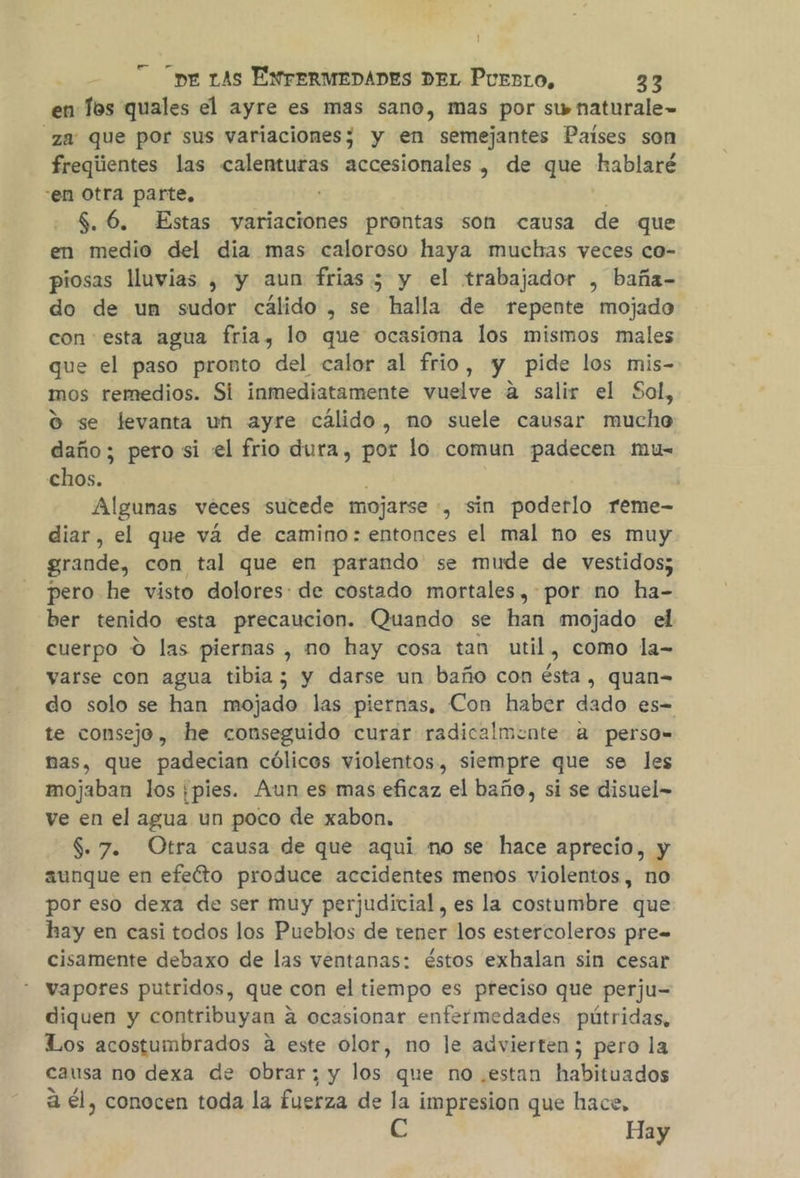 en Tos quales el ayre es mas sano, mas por swnaturale= za: que por sus variaciones; y en semejantes Paises son freqiientes las calenturas accesionales, de que hablaré :en Otra parte, ' 5.6. Estas variaciones prontas son causa de que en medio del dia mas caloroso haya muchas yeces co- piosas luvias , y aun frias 5 y el trabajador , baña- do de un sudor cálido , se halla de repente mojado con esta agua fria, lo que ocasiona los mismos males que el paso pronto del calor al frio, y pide los mis- mos remedios. Si inmediatamente vuelve a salir el Sal, O se levanta un ayre cálido, no suele causar mucho daño; pero si «el frio dura, por lo comun padecen mu- chos. Algunas veces sutede mojarse , sin poderlo reme- diar, el que vá de camino: entonces el mal no es muy grande, con tal que en parando se mude de vestidos; pero he visto dolores: de costado mortales ,-por no ha- ber tenido esta precaucion. Quando se han mojado el cuerpo O las piernas , mo hay cosa tan util, como la- yarse con agua tibia; y darse un baño con ésta, quan= do solo se han mojado las piernas, Con haber kde es- te consejo, he conseguido curar radicalmente a perso= nas, que padecian cólicos violentos, siempre que se les mojaban los ¡pies. Aun es mas eficaz el baño, si se disuel= ve en el agua un poco de xabon. $. 7. Otra causa de que aqui no se: hace aprecio, y aunque en efeéto produce accidentes menos violentos, no por eso dexa de ser muy perjudicial, es la costumbre que hay en casi todos los Pueblos de tener los estercoleros pre= cisamente debaxo de las ventanas: éstos exhalan sin cesar vapores putridos, que con el tiempo es preciso que perju= diquen y contribuyan « a ocasionar enfermedades pútridas, Los acostumbrados a este olor, no le advierten ; pero la causa no dexa de obrar; y los que no.estan habituados a él, conocen toda la fuerza de la impresion que hace, Hay