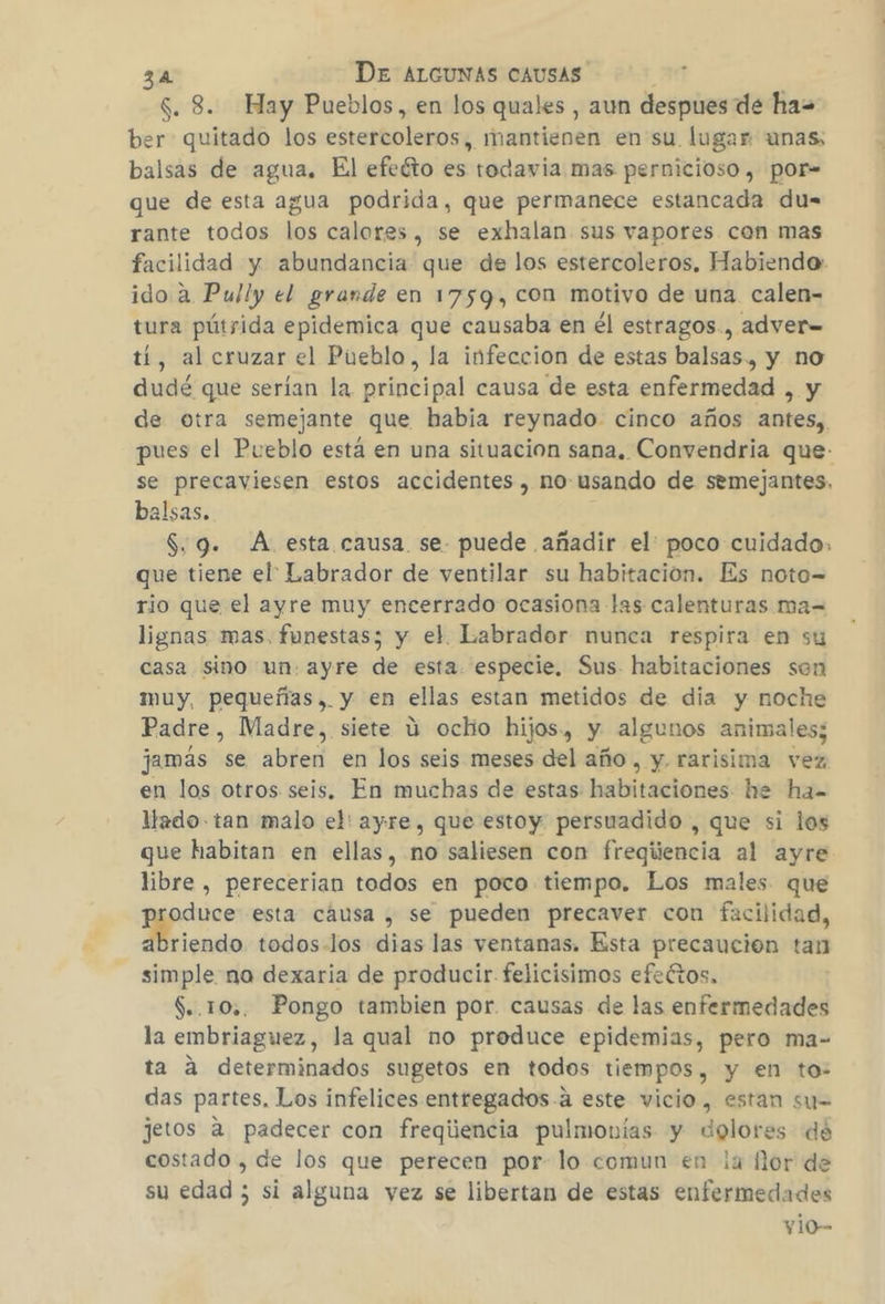$. 3. Hay Pueblos, en los quales , aun despues de ha= ber quitado los estercoleros, mantienen en su lugar unas; balsas de agua. El efeéto es todavia mas pernicioso , por= que de esta agua podrida, que permanece estancada du=- rante todos los calores, se exhalan sus vapores con mas facilidad y abundancia que de los estercoleros, Habiendo: ido a Pully el grande en 1759, con motivo de una calen- tura pútrida epidemica que causaba en él estragos., adver= tí, al cruzar el Pueblo, la infeccion de estas balsas, y no dudé que serían la principal causa de esta enfermedad , y de otra semejante que habia reynado. cinco años antes,, pues el Pueblo está en una situacion sana, Convendria que- se precaviesen estos accidentes, no usando de semejantes. balsas. $.9. A. esta causa se. puede añadir el: poco cuidado, que tiene el Labrador de ventilar su habitacion. Es noto= rio que el ayre muy encerrado ocasiona las calenturas ma= lignas mas, funestas; y el Labrador nunca respira en su casa sino un: ayre de esta. especie, Sus habitaciones sen muy, pequeñas... y en ellas estan metidos de dia y noche Padre, Madre, siete ú ochio hijos., y algunos animales; jamás se abren en los seis meses del año , y. rarisima vez en los otros seis, En muchas de estas habitaciones he ha- llado tan malo el: ayre, que estoy persuadido , que si los que habitan en ellas, no saliesen con freqiiencia al ayre libre , perecerian todos en poco tiempo. Los males que yo esta cáusa , se pueden precaver con facilidad, riendo todos-los dias las ventanas. Esta precaución tan simple no dexaria de producir. felicisimos efeétos, $..10,. Pongo tambien por. causas de las enfermedades la embriaguez, la qual no produce epidemias, pero ma- ta a determinados sugetos en todos tiempos, y en to- das partes, Los infelices entregados.a este vicio, estan su= jetos a padecer con freqiiencia pulmonías y dolores dé costado , de los que perecen por- lo comun en la for de su edad ; si alguna vez se libertan de estas enfermedades y10-
