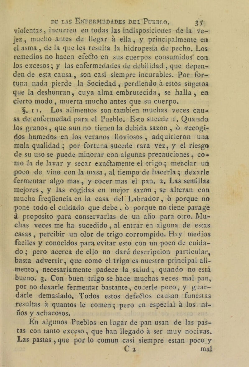 violentas , incurren en todas las indisposiciones de la ve= jez, mucho antes de llegar á ella, y principalmente en el asma , de la que les resulta la hidropesía de pecho. Los remedios no hacen efeíto en sus cuerpos consumidos” con los excesos; y las enfermedades de debilidad , que depen- den de esta causa, son casi siempre incurables. Por for= tuna nada pierde la Sociedad , perdiendo a estos siugetos que la deshonran, cuya alma embrutecida, se halla, en cierto modo , muerta mucho antes que su cuerpo, $. 11. Los alimentos son tambien muchas veces cau= sa de enfermedad para el Pueblo. Esto sucede 1. Quando los granos , que aun no tienen la debida sazon , 0 recogi= dos humedos «en los veranos lloviosos , adquirieron una mala qualidad ; por fortuna sucede rara vez, y el riesgo de su uso se puede minorar con algunas precauciones , cO= me la de lavar y secar exactamente el trigo; mezclar un poco de vino con la masa, al tiempo de hacerla; dexarle fermentar algo mas, y cocer mas el pan. 2. Las semillas mejores , y las cogidas en mejor sazon ; se alteran con mucha freqiiencia en la casa del' Labrador, 0 porque no pone todo el cuidado que debe, O porque no tiene parage a proposito para conservarlas de un año para otro. Mu- chas veces me ha sucedido, al entrar en alguna de estas casas , percibir un olor de trigo corrompido. Hay medios faciles y conocidos para evitar esto con un poco de cuida- do; pero acerca de ello no daré descripcion particular, basta advertir, que como el trigo es nuestro principal ali- mento , necesariamente padece la salud, quando no está bueno: 3. Con buen trigo se hace muchas veces mal pan, por no dexarle fermertar bastante, cozerle poco, y guar- darle demasiado, Todos estos defeétos causan funestas resultas 2 quantos le comen; pero en especial a los. ni- ños y achacosos. En algunos Pueblos en lugar de pan usan de las pas- tas con tanto exceso, que han llegado a ser muy nocivas. Las pastas , que por lo comun casi siempre estan poco y 3 mal