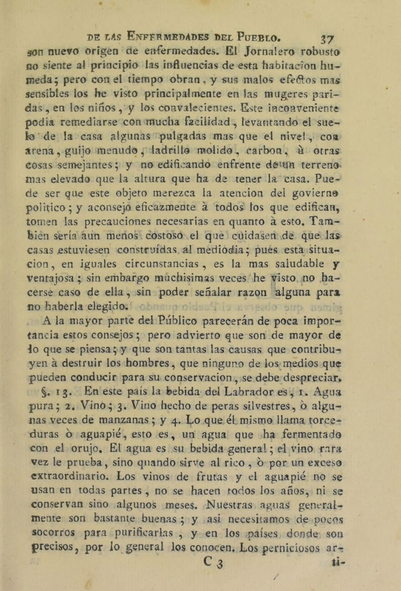 gon nuevo origen de enfermedades. El Jornalero robusto no siente al principio las influencias de esta habitacion hu- meda; pero con el tiempo obran, y sus malos efeñtos mas sensibles los he visto principalmente en las mugeres pari- das, en los niños, y los convalecientes. Este inconveniente podia remediarse con «mucha facilidad, levantando el sue- lo'de la casa algunas pulgadas mas. que el nivel, coa arena, guijo menudo ¿' ladrillo molido, carbon, 4: otras cosas semejantes; y no edificando enfrente deltm terreno: mas elevado que la altura que ha de tener la casa. Pue- de ser que este objeto merezca la atencion del govierne politico ; y aconsejo eficazmente a todos los que edifican, tomen las precauciones necesarias en quanto a esto. Tam- bien sería aun meños: costosd-.el que: cuidasen: de que las casas estuviesen «constevidas al mediodia; pués esta Situa- cion, en iguales circunstancias, es la mas saludable y ventajosa ; sin embargo muchisimas veces he visto. mo ha- cerse caso de ella, sin poder señalar razon pe para no haberla elegido: | A la mayor parte del Público parecerán de poca impor= tancia estos consejos; pero advierto que son de mayor de lo que se piensa; y que son tantas las causas que contribu= yen a destruir los:hombres, que ninguno de Jos: medios que pueden conducir para su conservacion, se debe despreciar, $. 13. En'este país la bebida del Labrador es, 1. Agua pura; 2. Vinos 3. Vino hecho de peras silvestres, O algu- nas veces de manzanas ; y 4. Lo que él mismo llama torce- duras 0 -aguapié, esto es, un agua que «ha fermentado con el orujo, El agua es su bebida general ; el vino rara vez le prueba, sino quando sirve al rico , O por un exceso extraordinario. Los vinos de frutas y el aguapié no se usan en todas partes, no se hacen todos los años, ni se conservan sino algunos meses. Nuestras aguas general- mente son bastante buenas ; y asi necesitamos de-poces socorros para purificarlas , yen los ¡países donde: son precisos, por lo general los conocen, Los perniciosos ar= C 3 ti-