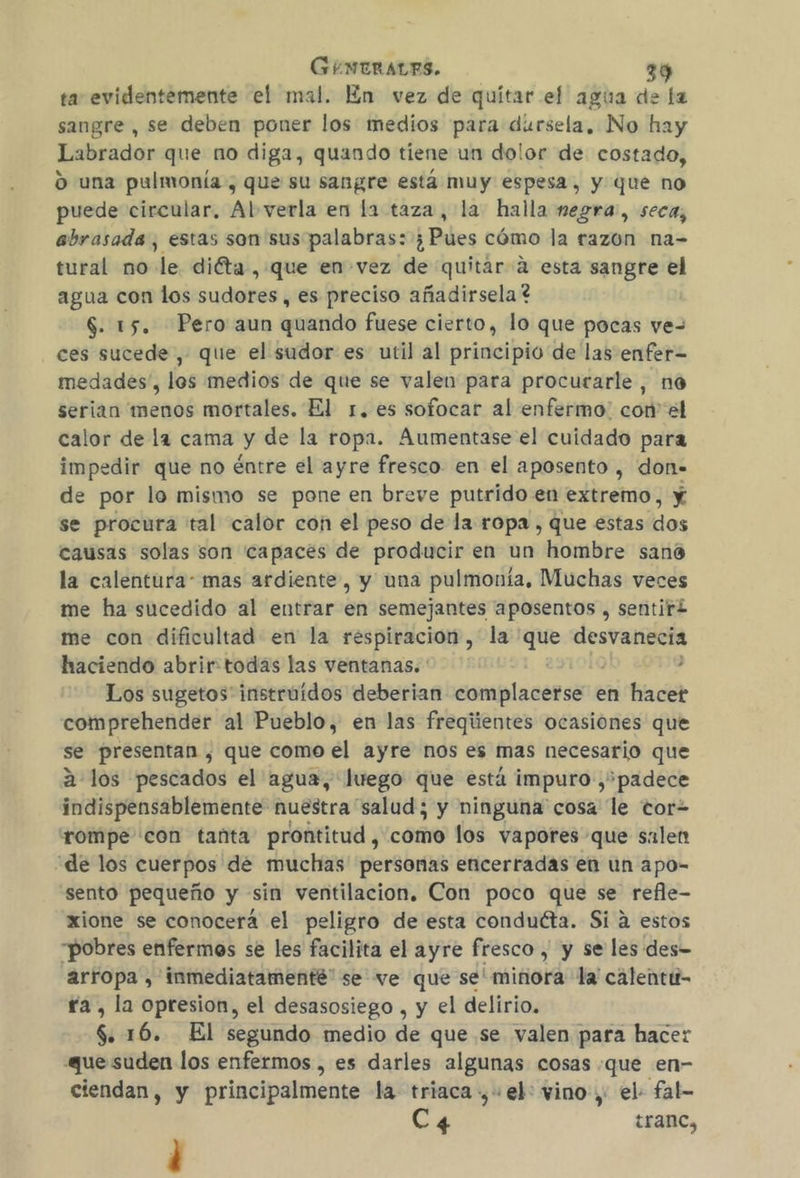 ta evidentemente el mal. En vez de quítar el agua de la sangre, se deben poner los medios para dursela, No hay Labrador que no diga, quando tiene un dolor de costado, O una pulmonía , que su sangre está muy espesa, y que no puede circular, Al verla en la taza, la halla negra, seca, abrasada, estas son sus palabras: ;¿ ¿Piles cómo la razon na- tural no de diéta , que en vez de quitar a esta sangre el agua con los sudores , es preciso añadirsela ? | $. 15. Pero aun quando fuese cierto, lo que pocas ve- ces sucede, que el sudor es util al principio de las enfer= medades', los medios de que se valen para procurarle, no serian menos mortales, El 1. es sofocar al enfermo: con el calor de la cama y de la ropa. Aumentase el cuidado para impedir que no éntre el ayre fresco en el aposento , don. de por lo mismo se pone en breve putrido en extremo, y se procura tal calor con el peso de la ropa , que estas dos causas solas son capaces de producir en un hombre sano la calentura: mas ardiente, y una pulmonía, Muchas veces me ha sucedido al entrar en semejantes aposentos , sentir me con dificultad en la respiracion, la qee desvanecia haciendo abrir:todas las ventanas. ' y Los sugetos' instruidos deberian Eoraiplacensera en hacet comprehender al Pueblo, en las freqiientes ocasiones que se presentan , que como el ayre nos es mas necesario que 2 los pescados el agua, luego que está impuro , padece indispensablemente nuestra salud; y ninguna cosa le cor rompe con tanta prontitud, como los vapores que salen “de los cuerpos de muchas personas encerradas en un apo- “sento pequeño y sin ventilacion. Con poco que se refle- xione se conocera el peligro de esta conduéta. Si a estos “pobres enfermos se les facilita el ayre fresco , y se les des- arropa , inmediatamenté” se ve que se' minora la'calentu- ra, la opresion, el desasosiego , y el delirio. 6 16. El segundo medio de que se valen para hacer que suden los enfermos , es darles algunas cosas que en- ciendan, y principalmente la triaca + el: vino, el fal- C4 tranc, '