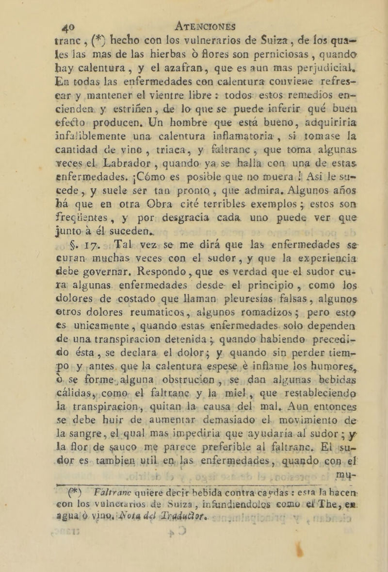 tranc , (*) hecho con los vulnerarios de Suiza, de los qua= les las mas de las hierbas O flores son perniciosas , quando hay calentura , y el azafran, que es aun mas perjudicial, En todas las enfermedades con calentura conviene refres- ear y mantener el vientre libre : todos: estos: remedios en- cienden. y estriñen , de lo que se puede inferir qué buen efeéto. producen, Un hombre que está bueno, adquiriria infaliblemente una calentura inflamatoria, si tomase la cantidad de vine , triaca, y faltrane , que toma algunas veces el. Labrador , quando ya.se halla con una de estas enfermedades. ¡Cómo es posible que no muera! Asi le sti= cede, y suele ser tan pronto , que admira. Algunos años há que en otra Obra cité terribles exemplos ; estos son Treqúentes, y por: desgracia cada uno puede ver que junto.a él suceden.. $. 17. : Tal vez: se me dirá que las enfermedades se curan. muchas veces con el sudor, y que la experiencia debe governar. Respondo , que es verdad que-el sudor cu- ra; algunas. enfermedades desde- el principio , como los dolores de costado que aman: pleuresias- falsas , algunos otros dolores reumaticos, algunos romadizos; pero esto es unicamente , quando estas enfermedades. solo dependen de una transpiración detenida; quando habiendo precedir do ésta, se declara el dolor; y quando sin perder tiem- po y: ante» que la calentura espese € inflame los humores, o. se forme. alguna obstrucion ,. «se. dan algunas bebidas cálidas, como. el faltrane y la. miel , que restableciendo la. transpiracion, quitan la. causa del mal, Aun entonces se debe huir de aumentar demasiado el. movimiento de: la sangre, el. qual mas impediria que ayudaria.al sudor; y la flor de sauco me parece preferible al faltranc. El :su= dor es. tambien util en, las Sy ea quando con. el bb ¿pojes7 my- A (E) — Faltranec quiere decir PNC contra ca un esta Ja hacen: con los vulnerarios de Suiza, infundiendolos como ic aghalo vino. ¡Vota del Tradubiote oo ote: ensbrca 15 a 3