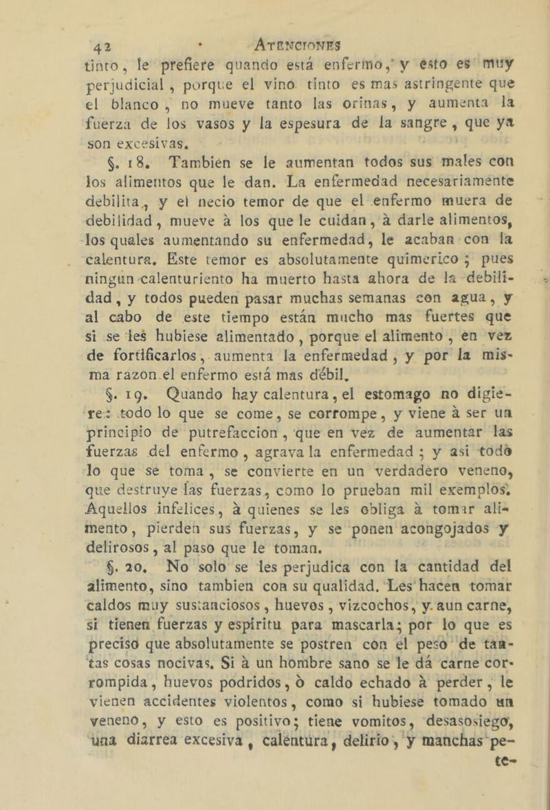 tinto, le prefiere quando está enfermo,” y esto es' muy perjudicial , porque el vino. tinto es mas astringente que el blanco, no mueve tanto las orinas, y aumenta la fuerza de los vasos y la espesura de la e , Que ya son excesivas, $. 18. Tambien se le aumentan todos sus más con los alimentos que le dan. La enfermedad necesariamente debilita, y el necio temor de que el enfermo muera de debilidad , mueve a los que le cuidan, a darle alimentos, los quales aumentando su enfermedad, le acaban con la calentura. Este temor es absolutamente quimerico ; pues ningun calenturiento ha muerto hasta ahora de la debili- dad, y todos pueden pasar muchas semanas con agua, y al cabo de este tiempo están mucho mas fuertes que si se les hubiese alimentado , porque el alimento , en vez de fortificarlos,. aumenta la enfermedad , y por la mis- ma razon.el enfermo está mas débil, $. 19. Quando hay calentura , el estomago no digie- “rez todo lo que se come, se corrompe, y viene a ser un principio de putrefaccion , que en vez de aumentar las fuerzas del enfermo, agrava la enfermedad ; y asi todo lo que sé toma , se convierte en un verdadero veneno, que destruye las fuerzas, como lo prueban mil exemplos; Aquellos infelices, 4 quienes se les obliga a tomar ali= mento, pierden sus fuerzas, y se ponen acongojados y delirosos , al paso que le toman. $5. 20. No solo se les perjudica con la cantidad del alimento, sino tambien con su qualidad. Les hacen tomar caldos muy sustanciosos , huevos , vizcochos, y. aun carne, si tienen fuerzas y espiritu para mascarla; por lo que es preciso que absolutamente se postren con el peso de tan- tas cosas nocivas, Si a un hombre sano se le dá carne cor- rompida , huevos podridos, 0 caldo echado á perder, le vienen accidentes violentos , como si hubiese tomado un veneno, y esto es positivo; tiene vomitos, desasosiego, una diarrea excesiva , calentura , delirio, y manchas pe- te-
