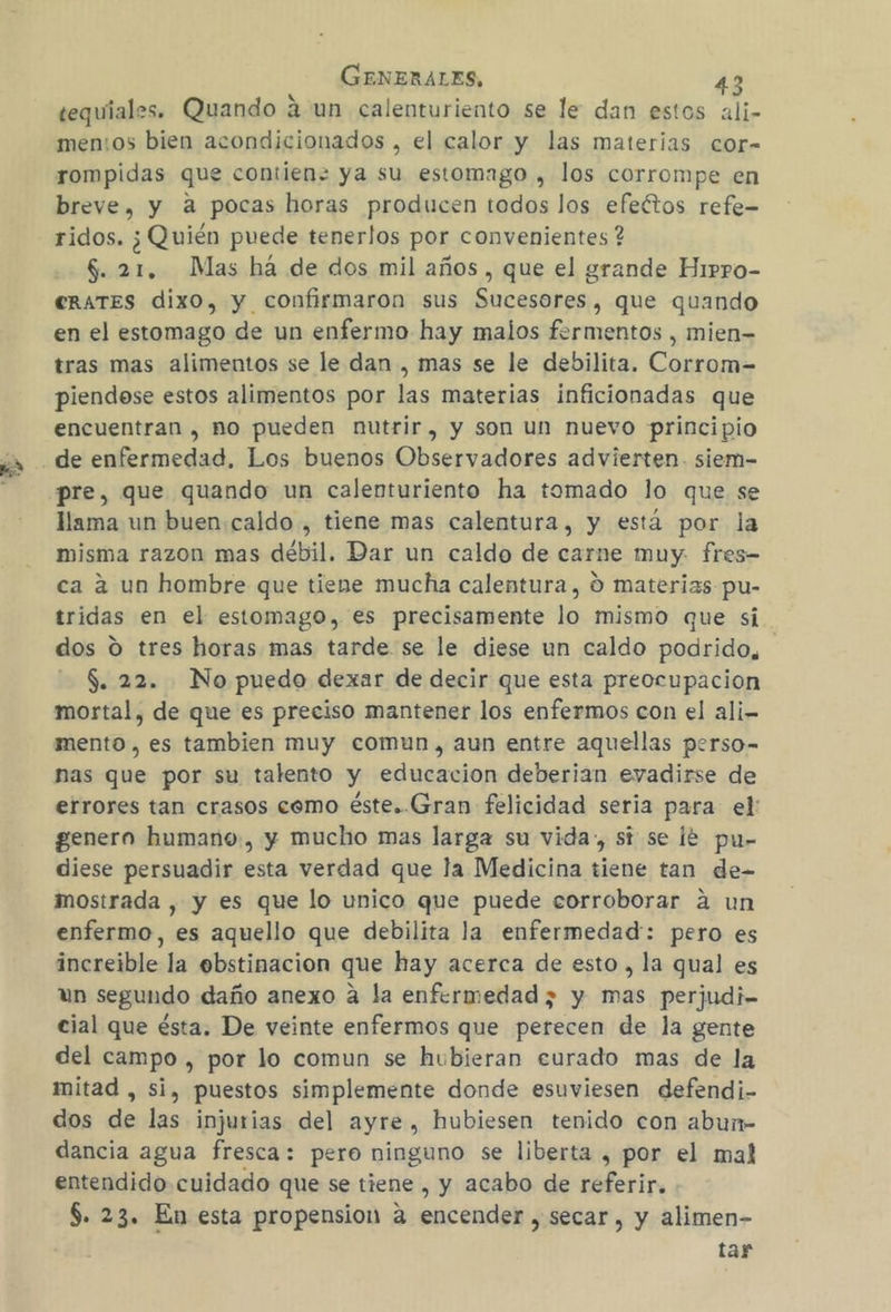 tequíales. Quando aun calenturiento se le dan estos ali- men:os bien acondicionados , el calor y las materias cor- rompidas que contien= ya su estomago , los corrompe en breve, y a pocas horas producen todos los efeétos refe- ridos. ¿Quién puede tenerlos por convenientes ? $. 21, Mas há de dos mil años , que el grande Hippo- CRATES dixo, y confirmaron sus Sucesores, que quando en el estomago de un enfermo hay malos fermentos , mien tras mas alimentos se le dan , mas se le debilita. Corrom-= piendose estos alimentos por las materias inficionadas que encuentran , ño pueden nutrir, y son un nuevo principio pre, que quando un calenturiento ha tomado lo que se llama un buen:caldo , tiene mas calentura, y está por la misma razon mas débil. Dar un caldo de carne muy. fres- ca 2 un hombre que tiene mucha calentura, O materias pu- tridas en el estomago, es precisamente lo mismo que si dos ú tres horas mas tarde se le diese un caldo podrido, $. 22. No puedo dexar de decir que esta preocupacion mortal, de que es preciso mantener los enfermos con el ali- mento , es tambien muy comun, aun entre aquellas perso- nas que por su talento y educacion deberian evadirse de errores tan crasos cemo éste..Gran felicidad seria para el: genera humano, y mucho mas larga su vida», si se le pu- diese persuadir esta verdad que la Medicina tiene tan de- mostrada , y es que lo unico que puede corroborar á un enfermo, es aquello que debilita la enfermedad: pero es increible la ebstinacion que hay acerca de esto , la qual es un segundo daño anexo a la enfermedad; y mas perjudi- cial que ésta. De veinte enfermos que perecen de la gente del campo , por lo comun se hubieran curado mas de la mitad , si, puestos simplemente donde esuviesen defendi- dos de las injurias del ayre, hubiesen tenido con abun- dancia agua fresca: pero ninguno se liberta , por el mal entendido cuidado que se tiene , y acabo de referir. $. 23. En esta propension a encender , secar, y alimen- tar
