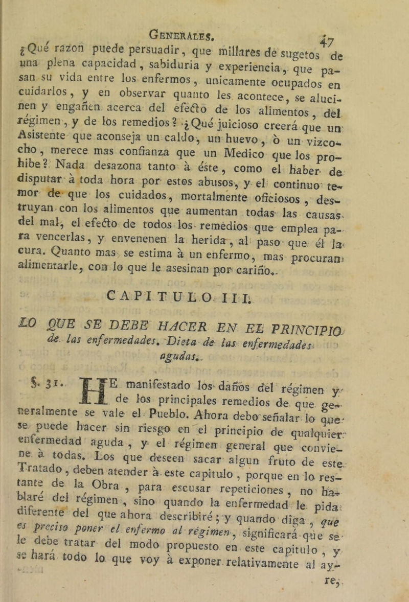 ¿Qué razon puede persuadir, que millares dé sugetos de una plena capacidad, sabiduria y experiencia, que pa= san.su vida entre los enfermos, unicamente Ocupados en cuidarlos, y en observar quanto les acontece, se aluci- nen y engañen. acerca: del efefto de los alimentos , del régimen, y de los remedios + ¿Qué juicioso creerá.que un: Asistente- que aconseja un:caldo, un:huevo, dun vizco. cho, merece mas confianza que un Medico que los pro- hibe? Nada desazona tanto: A éste, como el: haber de: disputar: a toda hora: por: estos abusos, y el: continuo: te- mor- de: que los cuidados, mortalmente oficiosos , des= truyan.con los alimentos que aumentan todas: las. causas- del mal, el efefto de todos: los. remedios. que: emplea pa- ra vencerlas, y envenenen la. herida, al: paso: que: él Ja: cura. Quanto mas. se estima 2 un enfermo, mas- procuran: alimentarle, con lo que le asesinan por cariño,. Lo CAPITULO: ER LO QUE SE DEBE HACER EN EL PRINCIPIO: de. las enfermedades. Diera- de las: enfermedades: agudas. $. 310. H' manifestado los: dañós- dél' régimen y . M. de los principales remedios de que. ges neralmente se vale el. Pueblo. Ahora debo señalar lo que: se. puede hacer sin riesgo en el principio de qualquier: enfermedad aguda, y el régimen general que convie= ne. 2 todas, Los que deseen sacar: algun fruto de este. Tratado , deben atender A. este capitulo , porque en lo res tante de la Obra, para: escusar repeticiones , no: haz blaré del régimen, sino quando la enfermedad le. pida: diferente” del que ahora describiré y quando diga, gue es preciso. poner el enfermo al régimen, significará-que sé: le debe tratar del modo propuesto en este capitulo, y se hará todo lo que voy A exponer. relativamente al ay res.