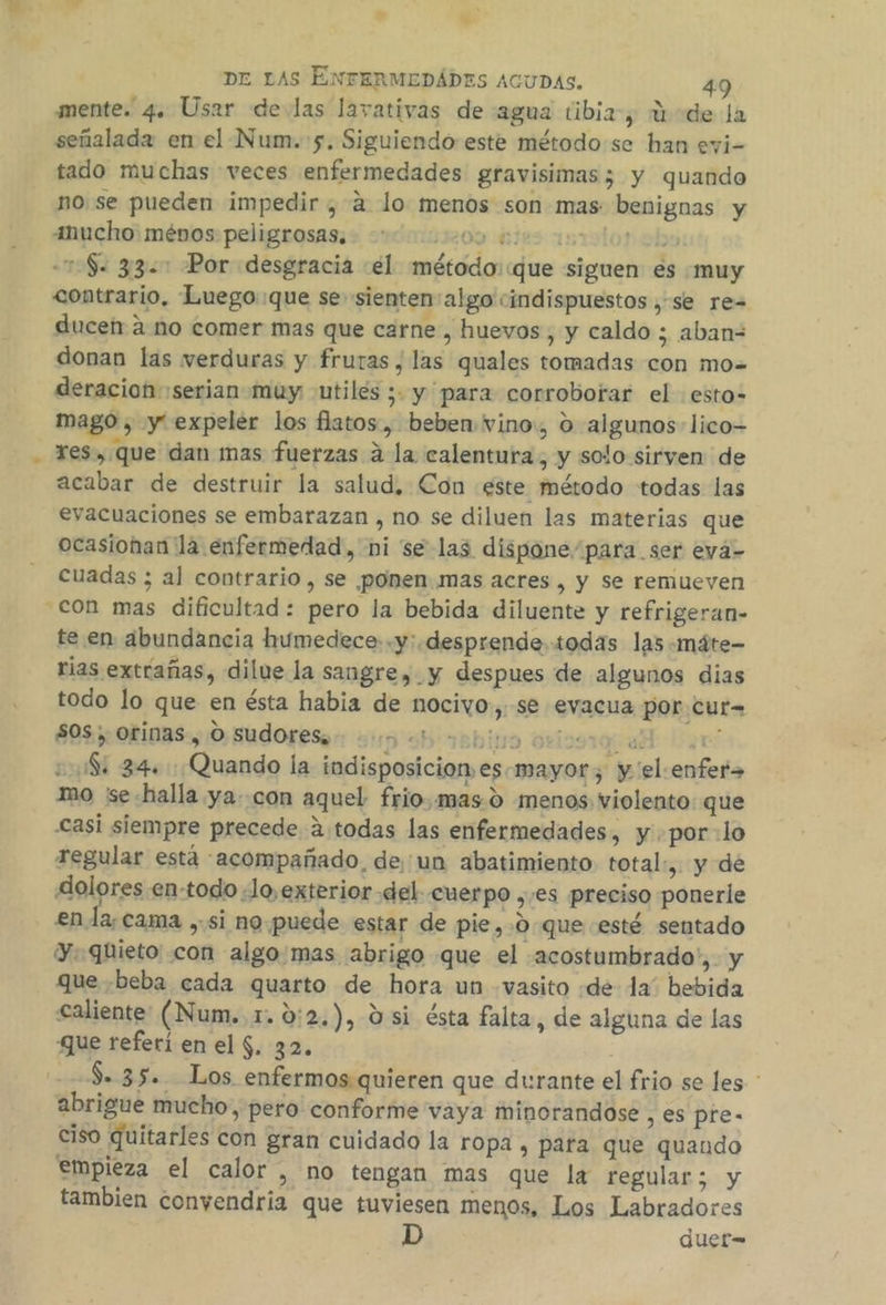. mente. 4. Usar delas lavativas de agua tibia, 3-de la señalada en el Num. 5. Siguiendo este método se han evi- tado muchas veces enfermedades gravisimas 5; y quando no. se pueden impedir , a lo menos son mas benignas y anucho: ménos peligrosas. 0000000 ple lor obs Se y3.: Por desgracia «el método::que siguen es «muy contrario, Luego que se sienten'algo cindispuestos , se re= ducen 2 no comer mas que carne , huevos, y caldo ; aban= donan las verduras y fruras , las quales tomadas con mo= deracion serian muy utilés ; y para corroborar el :esto- res, que dan mas fuerzas á la calentura, y solo sirven de acabar de destruir la salud, Con este método todas las evacuaciones se embarazan , no se diluen las materias que ocasionan la enfermedad, ni se las dispone/para ser evá- cuadas ; al contrario, se ponen.mas acres , y Se remueven te en abundancia humedece-.y: desprende todas las -máte- rias extrañas, dilue la sangre, y despues de algunos dias todo lo que en ésta habia de nocivo. se evacua por cur= $05, orinas, O sudores, - bio ovio sd gel 2108: 34. Quando la indisposicionesmayor, y 'el-enfer» mo 'se-halla ya. con aquel frio,mas.0 menos violento que casi siempre precede á.todas las enfermedades, y .por-lo regular está acompañado, de'un abatimiento total», y de dolores en-todo «Jo,exterior del cuerpo ,/es preciso ponerle en la; cama , si no puede estar de pie,.0 que esté sentado y. quieto con algo mas abrigo que el acostumbrado, y que «beba cada quarto de hora un vasito «de la” bebida caliente: (Num. 1. 0:2.), d si ésta falta, de alguna de las que referí en el $. 32. $. 35. Los enfermos quieren que durante el frio se les * abrigue mucho, pero conforme vaya minorandose , €S Pre- ciso quitarles con gran cuidado la ropa , para que quando empieza el calor , no tengan mas que la regular; y tambien convendría que tuviesen menos, Los Labradores duer=