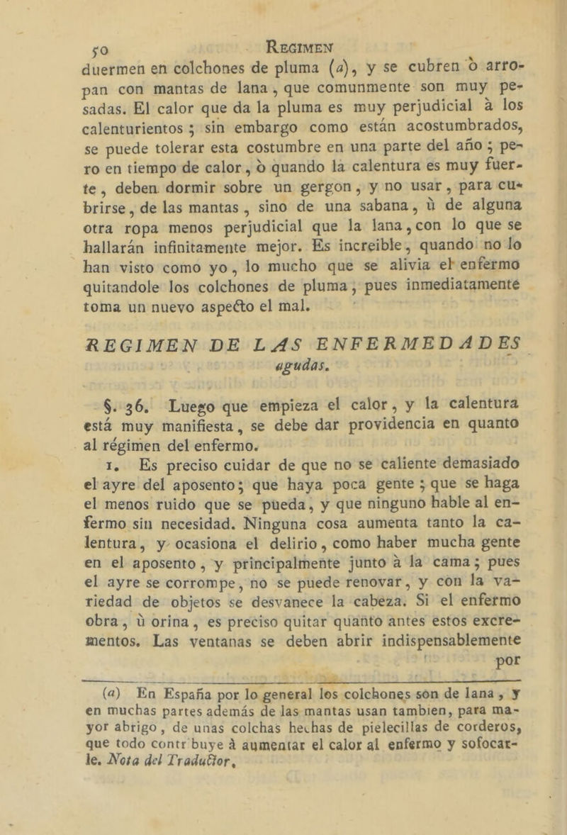 duermen en colchones de pluma (a), y se cubren 0 arro- an con mantas de lana , que comunmente son muy pe- sadas. El calor que da la pluma es muy perjudicial a los calenturientos 3 sin embargo como están acostumbrados, se puede tolerar esta costumbre en una parte del año ; pe- ro en tiempo de calor , 9 quando la calentura es muy fuer- te, deben dormir sobre un gergon, y no usar , para cu. brirse , de las mantas , sino de una sabana, ú de alguna otra ropa menos perjudicial que la lana,con lo que se hallarán infinitamente mejor. Es increible, quando. no lo han visto como yo, lo mucho que se alivia el enfermo quitandole los colchones de pluma, pues inmediatamente toma un nueyo aspecto el mal. REGIMEN DE LAS ENFERMEDADES agudas. á $..36. Luego que empieza el calor, y la calentura está muy manifiesta, se debe dar providencia en quanto al régimen del enfermo. 1. Es preciso cuidar de que no se caliente demasiado el ayre del aposento; que haya poca gente ; que se haga el menos ruido que se pueda, y que ninguno hable al en- fermo sin necesidad. Ninguna cosa aumenta tanto la ca- lentura, y. ocasiona el delirio , como haber mucha gente en el aposento , y principalmente junto a la cama; pues el ayre se corrompe, no se puede renovar, y con la va- riedad de objetos se desvanece la cabeza. Si el enfermo obra, ú orina, es preciso quitar quanto antes estos excre- mentos. Las ventanas se deben abrir indispensablemente por E A ID EIA A (a) En España por lo general los colchones són de lana , y en muchas partes además de las mantas usan tambien, para ma- yor abrigo, de unas colchas hechas de pielecillas de corderos, que todo contr buye á aumentar el calor al enfermo y sofocar- le, Nota del Traduttor, ¿e