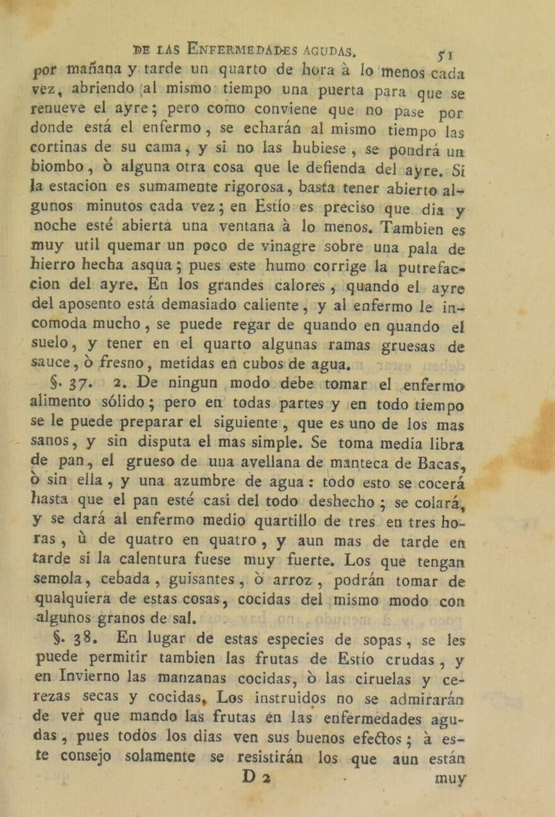 dba) DE LAS ENFERMEDADES AGUDAS, $1 por mañana y tarde un quarto de hora 2 lo 'menos cada vez, abriendo /al mismo: tiempo una puerta para que se renueve el ayre; pero como conviene que: no pase por donde está el enfermo, se echarán al mismo tiempo las cortinas de su cama, y si no las hubiese , se pondrá un biombo, O alguna otra cosa que le defienda del ayre. Si la estacion es sumamente rigorosa , basta tener abierto al= gunos minutos cada vez; en Estío.es preciso que dia y noche esté abierta una ventana 2 lo menos. Tambien es muy util quemar un poco de vinagre sobre una pala de hierro hecha asqua 5 pues este humo corrige la putreface cion del ayre. En los grandes calores , quando el- ayre del aposento está demasiado caliente, y al enfermo le in= comoda mucho , se puede regar de quando en quando el suelo, y tener en el quarto algunas ramas gruesas de sauce, O fresno, metidas en cubos de agua. $. 37. 2. De ningun modo debe tomar el enfermo alimento sólido; pero en todas partes y :en todo tiempo se le puede preparar el siguiente, que es uno de los mas - Sanos, y sin disputa el mas simple. Se toma media libra de pan, el grueso de una avellana de manteca de Bacas, O sin ella, y una azumbre de agua: todo esto secocerá hasta. que el pan esté casi del todo deshecho ; se colará, y se dará al enfermo medio quartillo de tres en tres ho- ras, Ú de quatro en quatro, y aun mas de tarde en tarde si la calentura fuese muy fuerte. Los que tengan semola , cebada , guisantes, 0-arroz , podrán tomar de qualquiera de estas cosas, cocidas del mismo modo con algunños granos de sal. . | $. 38. En lugar de estas especies de sopas, se les puede permitir tambien las frutas de Estio crudas, y en Invierno las manzanas cocidas, 0 las ciruelas y ce- rezas secas y cocidas, Los instruidos no se admirarán de ver que mando las frutas én las enfermedades agu- das , pues todos los dias ven sus buenos efeétos; a es- te consejo solamente se resistirán los que aun están