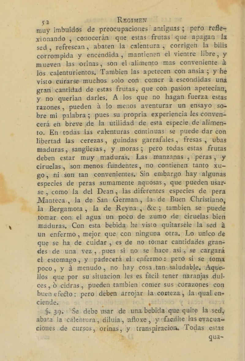 y 52 REGIMEN muy imbuidos de preocupaciones ' antiguas ; pero fefle= xionando , conocerán que estas frutas que apagan la sed , refrescan, abaten la calentura , corrigen la bilis corrompida y encendida , mantienen el vientre libre, y mueven las -orinas, son el «alimento mas conveniente 4 los calenturientos. Tambien las apetecen con ansia ; y he visto curarse: muchos solo con comer a escondidas una gran cantidad de estas frutas, que con pasion apetecian, y no querian darles. Á los que no hagan fuerza estas razones , pueden a lo menos aventurar un ensayo sO= bre mi palabra; pues su propria experiencia les conven- cerá en breve de la utilidad de esta especie. de alimen- to. Entodas las calenturas continuas se puede dar con libertad las cerezas, guindas garrafales, fresas , ubas maduras, sangilesas, y moras; pero todas estas frutas deben estar muy maduras. Las manzanas ,. peras, y ciruelas, son: menos fundentes, no contienen tanto xu- go, ni son tan convenientes. Sin embargo. hay «algunas especies de peras sumamente aquosas, que pueden usar: se, como la del Dean,:las diferentes especies de pera Manteca», la de San German, la: de Buen Christiano, la Bergamota, la de Reyna:, Sc; tambien se puede tomar con: el agua un poco de zumo de ciruelas bien maduras. Con esta bebida he visto quitarsele la sed a un enfermo , mejor que: con ninguna otra. Lo. unico de que se ha de cuidar, es de no tomar cantidades gran- des de una vez ,. pues si nose hace. asi , se cargará el estomago, y padecerá el: enfermo: pero si se toma poco, y á menudo, no hay cosa.tan:. saludable, :Aque- llos que por su situacion les'es fácil tener naranjas .dul- ces, O cidras, pueden tambien comer sus corazones con buen efeéto: pero deben arrojar la.corteza, la: qual en= ciende. ) | Ñ 177 EEXYA1 $. 39. Se debe usar de una bebida quequite la sed, abata la -cálentora:, diluía», 'afloxe , y cfacilite las evacuas ciones de cursos, orinas, y transpiración. Todas estas . e qua- .-