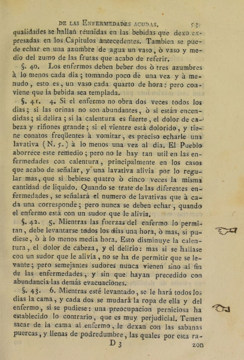 qualidades se hallaú réunidas en las. bebidas que dexo ex- presadas en los Capitulos antecedentes. Tambien se pue- de echar en una azumbrte ide agua un vaso, d vaso y me- dio del zumo de las frutas que acabo de referir, $. 40. Los enfermos deben beber dos d tres azumbres a lo menos cada dia; tomando poco de una vez y á me- nudo , esto es, un vaso cada quarto de hora: pero con-' viene que la bebida sea templada. - $. 4f. 4. Si el enfermo no obra dos veces todos los dias; si las orinas no son abundantes, 0 si están encen= didas; si delira ; si la calentura es fuerte , el dolor de ca- beza y riñones grande; si el vientre está dolorido, y tie=: ne conatos freqiientes 4 vomitar, es preciso echarle una lavativa (N. 5.) a lo menos una vez al dia, El Pueblo aborréce este remedio ; pero no le hay tan util en las en- fermedades con calentura, principalmente en los casos que acabo de señalar, y una lavativa alivia por lo regu- lar mas, que si bebiese quatro ú0 cinco ¡veces la misma cantidad de liquido. Quando se trate de las diferentes en= fermedades, se señalará el numero de lavativas que á ca= da una corresponde; pero nunca se deben echar, quando el enfermo está con un sudor que le alivia, $. 42. 5. Mientras las fuerzas del enfermo lo permi- tan , debe levantarse tados los dias una hora, d mas, si pu= diese, O a lo menos media hora, Esto disminuye la calen- tura , el dolor de cabeza, y el delirio: mas si se hallase con un sudor que le alivia , no se ha de permitir que se le- vante; pero semejantes sudores nunca vienen sino al fin de las enfermedades, y sin que hayan precedido con abundancia:las demás evacuaciones. S. 43. 6. Mientras esté levantado, se le hará todos los dias la cama , y cada dos se mudará la ropa de ella y del enfermo, si se pudiese: una preocupacion perniciosa ha establecido lo contrario, que es muy: perjudicial, Temen sacar de la cama al. enfermo, le dexan con las sabanas puercas, y llenas de podredumbre, las quales por esta ra- 3 zon